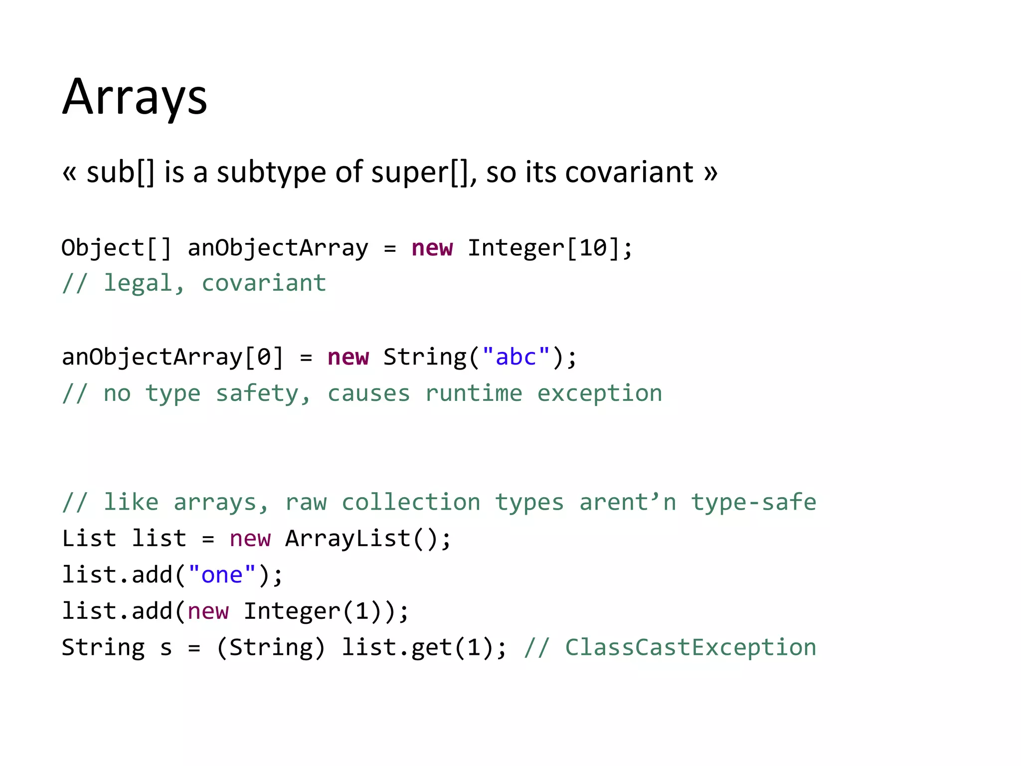 Arrays
« sub[] is a subtype of super[], so its covariant »
Object[] anObjectArray = new Integer[10];
// legal, covariant
anObjectArray[0] = new String("abc");
// no type safety, causes runtime exception
// like arrays, raw collection types arent’n type-safe
List list = new ArrayList();
list.add("one");
list.add(new Integer(1));
String s = (String) list.get(1); // ClassCastException
 