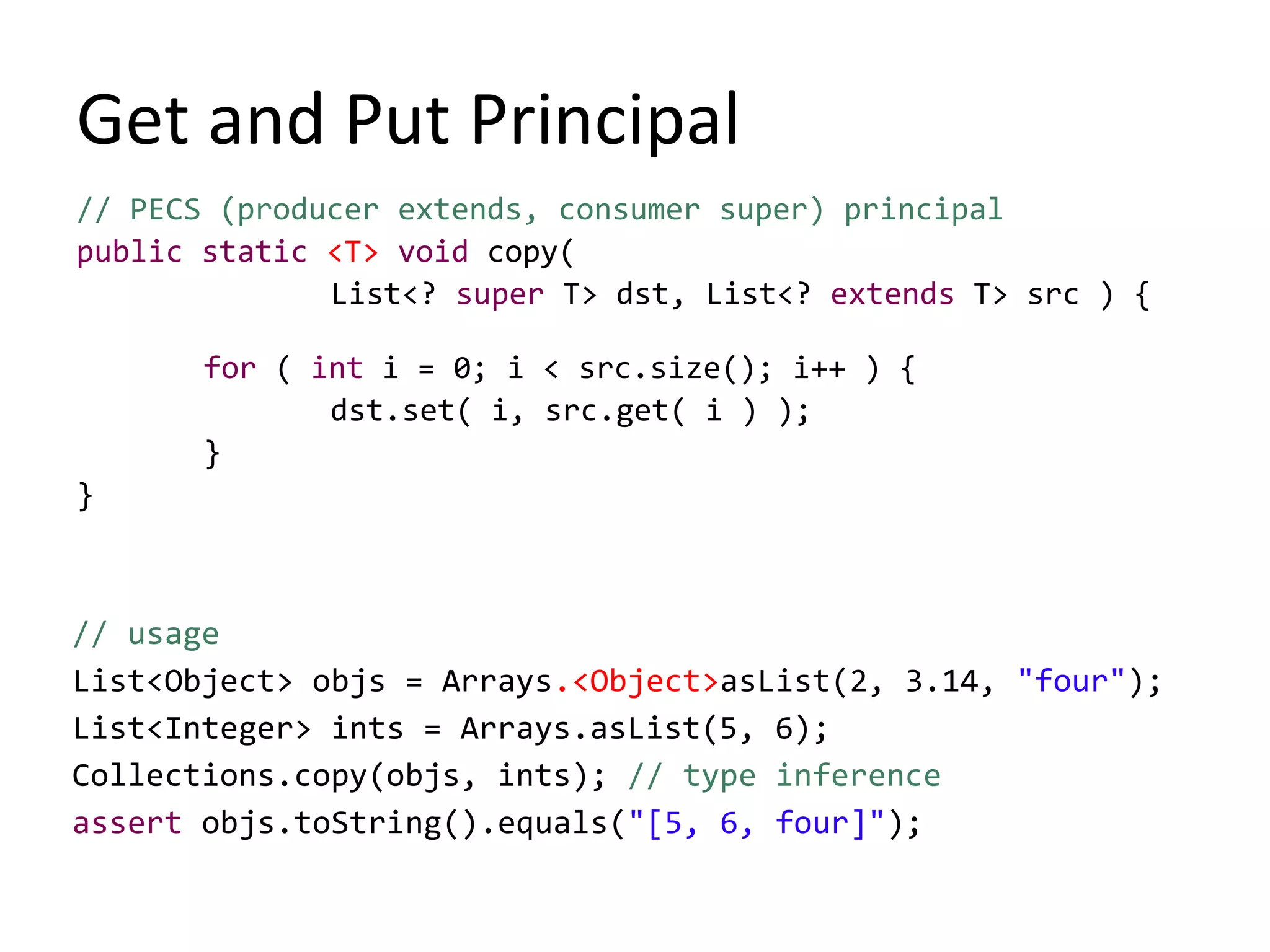 Get and Put Principal
// PECS (producer extends, consumer super) principal
public static <T> void copy(
List<? super T> dst, List<? extends T> src ) {
for ( int i = 0; i < src.size(); i++ ) {
dst.set( i, src.get( i ) );
}
}
// usage
List<Object> objs = Arrays.<Object>asList(2, 3.14, "four");
List<Integer> ints = Arrays.asList(5, 6);
Collections.copy(objs, ints); // type inference
assert objs.toString().equals("[5, 6, four]");
 