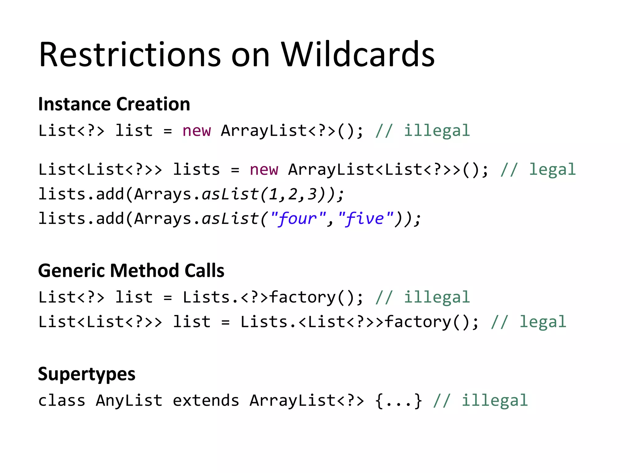 Restrictions on Wildcards
Instance Creation
List<?> list = new ArrayList<?>(); // illegal
List<List<?>> lists = new ArrayList<List<?>>(); // legal
lists.add(Arrays.asList(1,2,3));
lists.add(Arrays.asList("four","five"));
Generic Method Calls
List<?> list = Lists.<?>factory(); // illegal
List<List<?>> list = Lists.<List<?>>factory(); // legal
Supertypes
class AnyList extends ArrayList<?> {...} // illegal
 