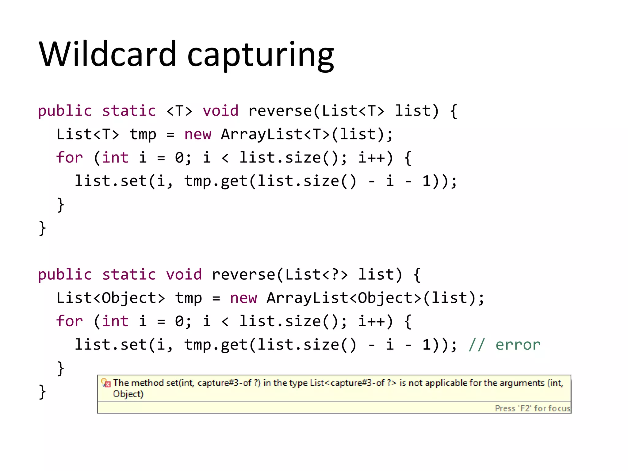 Wildcard capturing
public static <T> void reverse(List<T> list) {
List<T> tmp = new ArrayList<T>(list);
for (int i = 0; i < list.size(); i++) {
list.set(i, tmp.get(list.size() - i - 1));
}
}
public static void reverse(List<?> list) {
List<Object> tmp = new ArrayList<Object>(list);
for (int i = 0; i < list.size(); i++) {
list.set(i, tmp.get(list.size() - i - 1)); // error
}
}
 