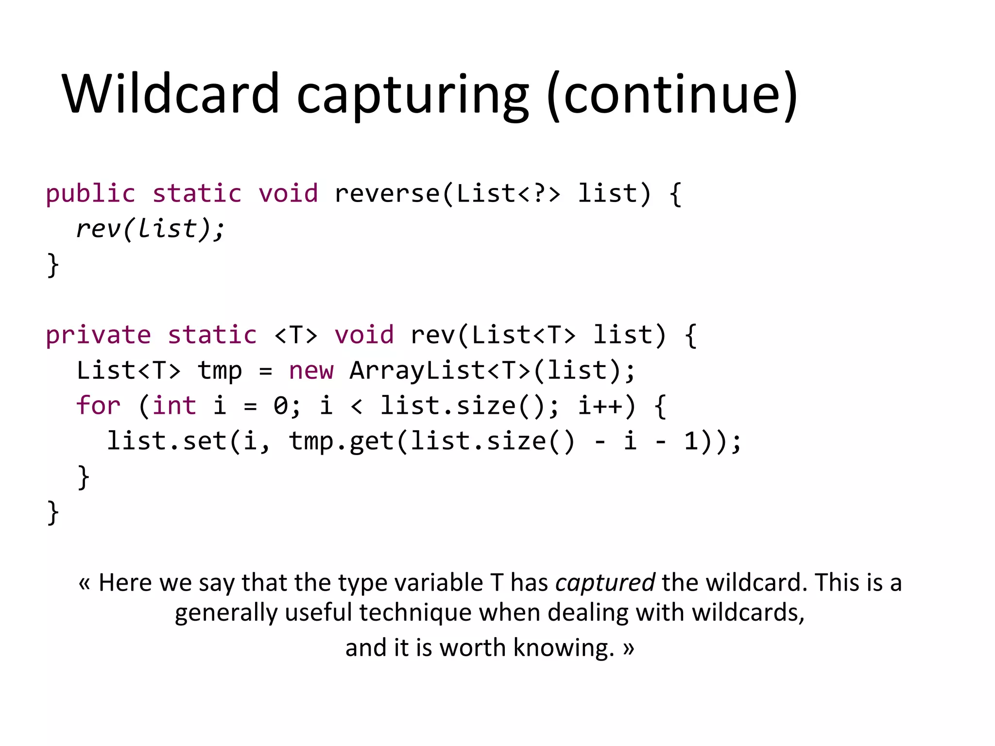 Wildcard capturing (continue)
public static void reverse(List<?> list) {
rev(list);
}
private static <T> void rev(List<T> list) {
List<T> tmp = new ArrayList<T>(list);
for (int i = 0; i < list.size(); i++) {
list.set(i, tmp.get(list.size() - i - 1));
}
}
« Here we say that the type variable T has captured the wildcard. This is a
generally useful technique when dealing with wildcards,
and it is worth knowing. »
 