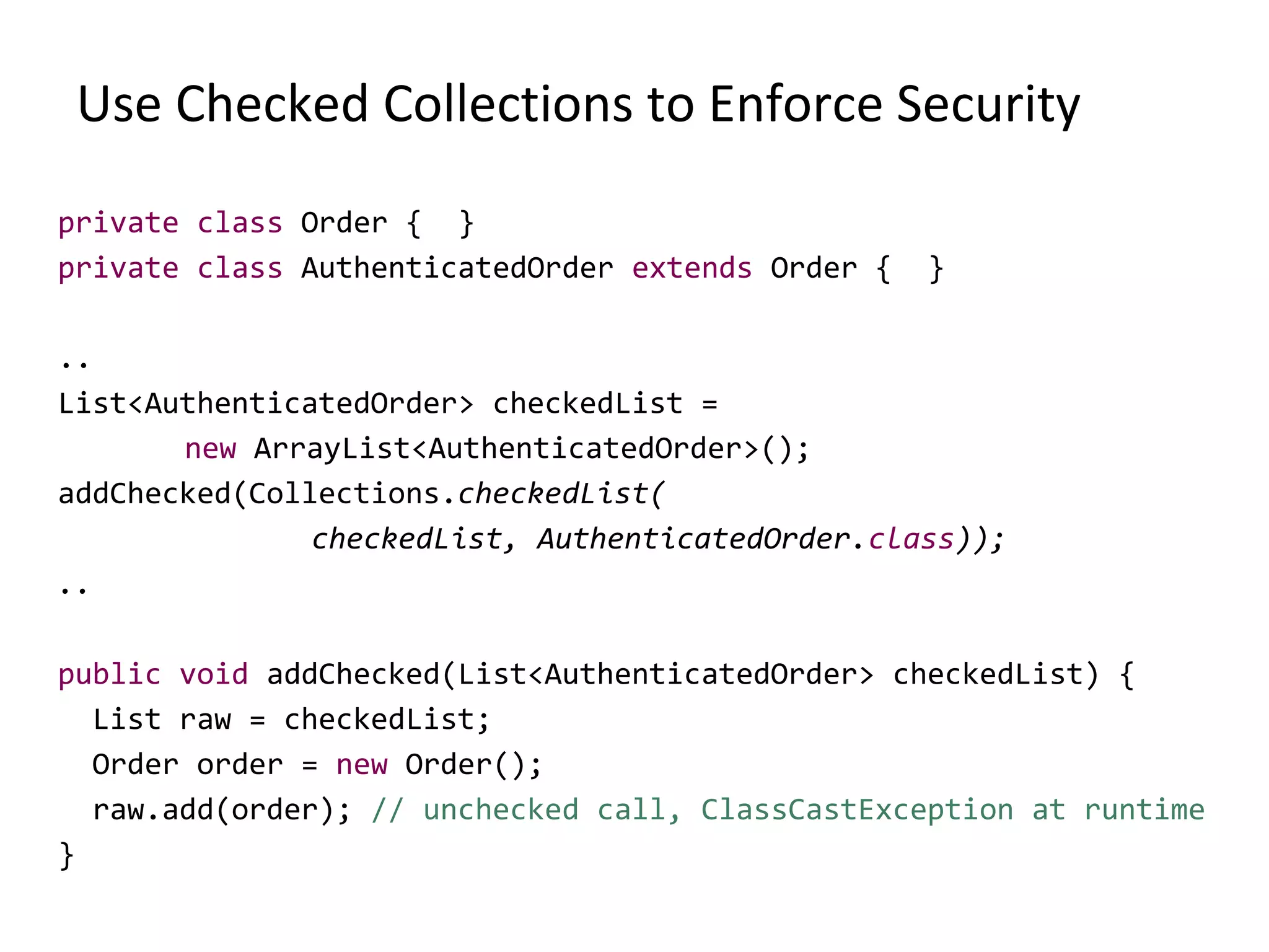 Use Checked Collections to Enforce Security
private class Order { }
private class AuthenticatedOrder extends Order { }
..
List<AuthenticatedOrder> checkedList =
new ArrayList<AuthenticatedOrder>();
addChecked(Collections.checkedList(
checkedList, AuthenticatedOrder.class));
..
public void addChecked(List<AuthenticatedOrder> checkedList) {
List raw = checkedList;
Order order = new Order();
raw.add(order); // unchecked call, ClassCastException at runtime
}
 