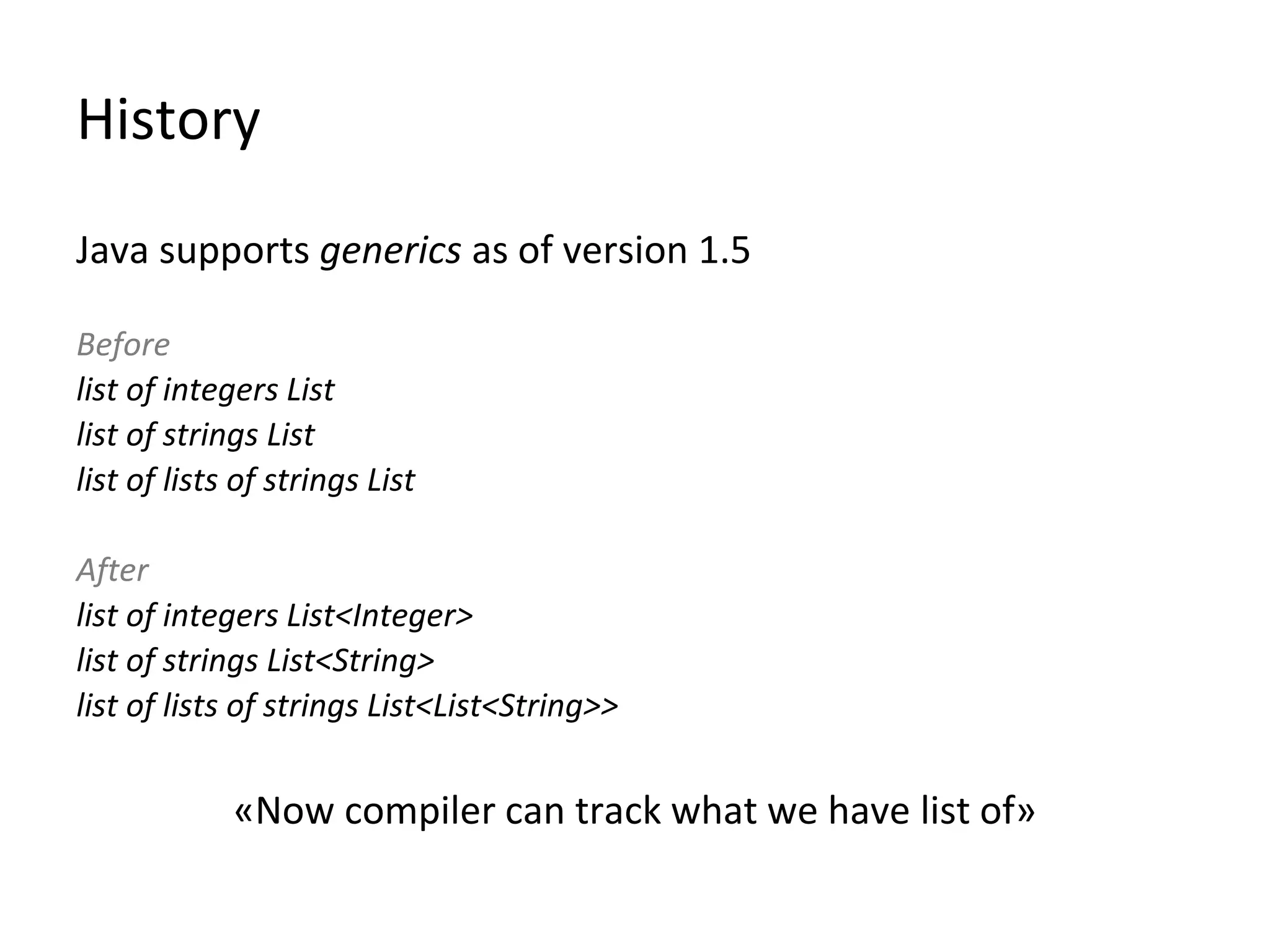 History
Java supports generics as of version 1.5
Before
list of integers List
list of strings List
list of lists of strings List
After
list of integers List<Integer>
list of strings List<String>
list of lists of strings List<List<String>>
«Now compiler can track what we have list of»
 