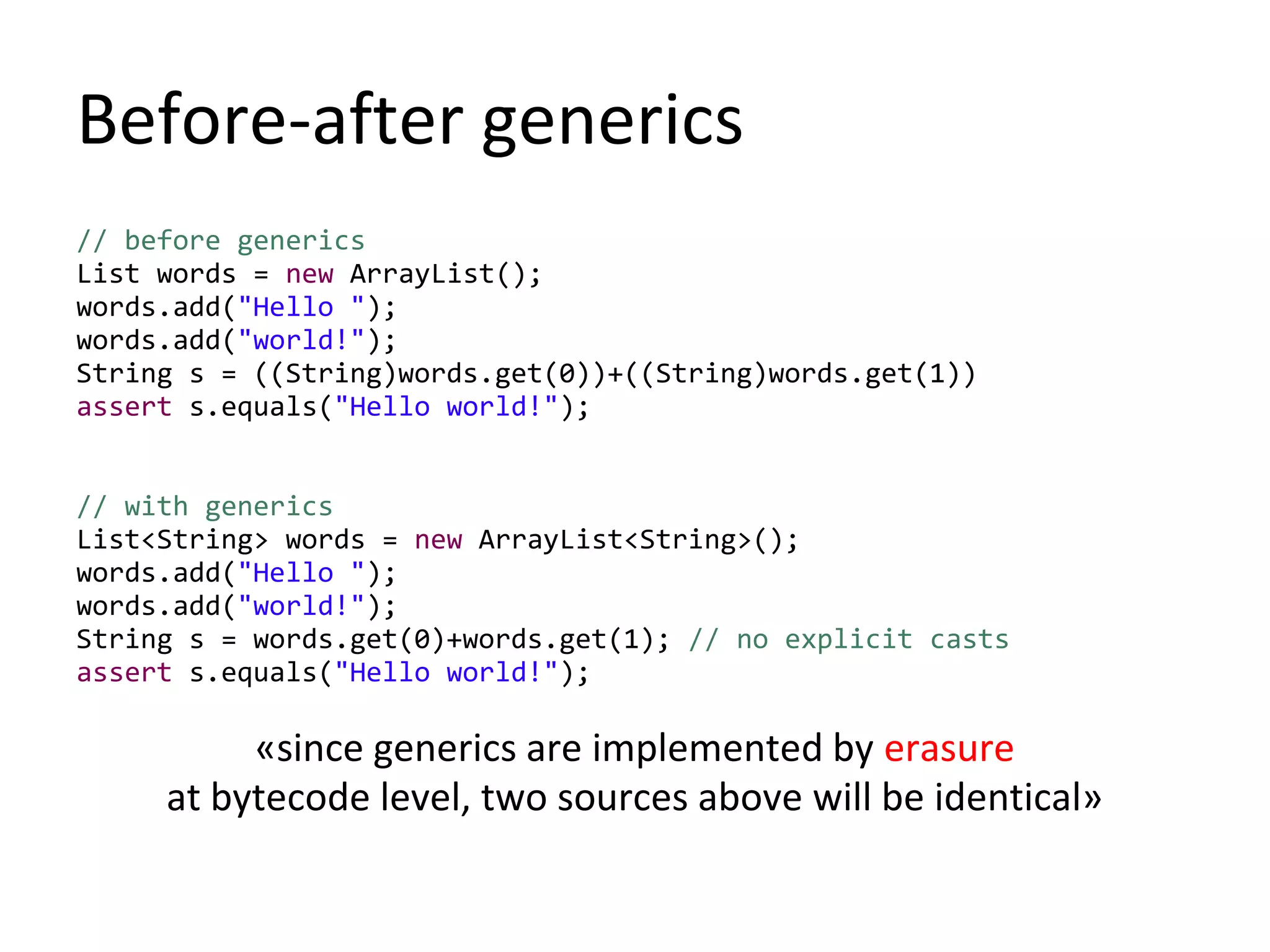 Before-after generics
// before generics
List words = new ArrayList();
words.add("Hello ");
words.add("world!");
String s = ((String)words.get(0))+((String)words.get(1))
assert s.equals("Hello world!");
// with generics
List<String> words = new ArrayList<String>();
words.add("Hello ");
words.add("world!");
String s = words.get(0)+words.get(1); // no explicit casts
assert s.equals("Hello world!");
«since generics are implemented by erasure
at bytecode level, two sources above will be identical»
 