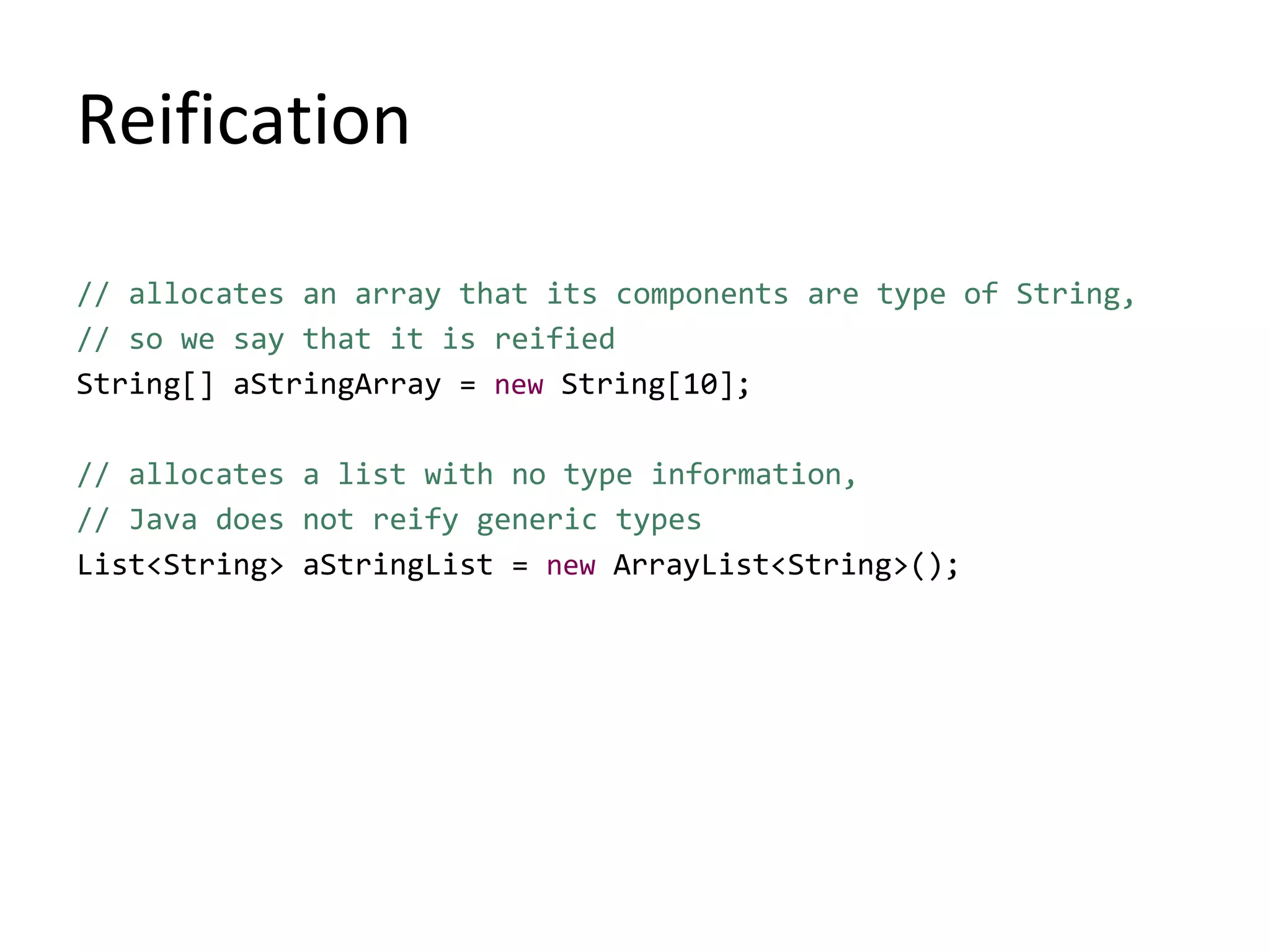 Reification
// allocates an array that its components are type of String,
// so we say that it is reified
String[] aStringArray = new String[10];
// allocates a list with no type information,
// Java does not reify generic types
List<String> aStringList = new ArrayList<String>();
 