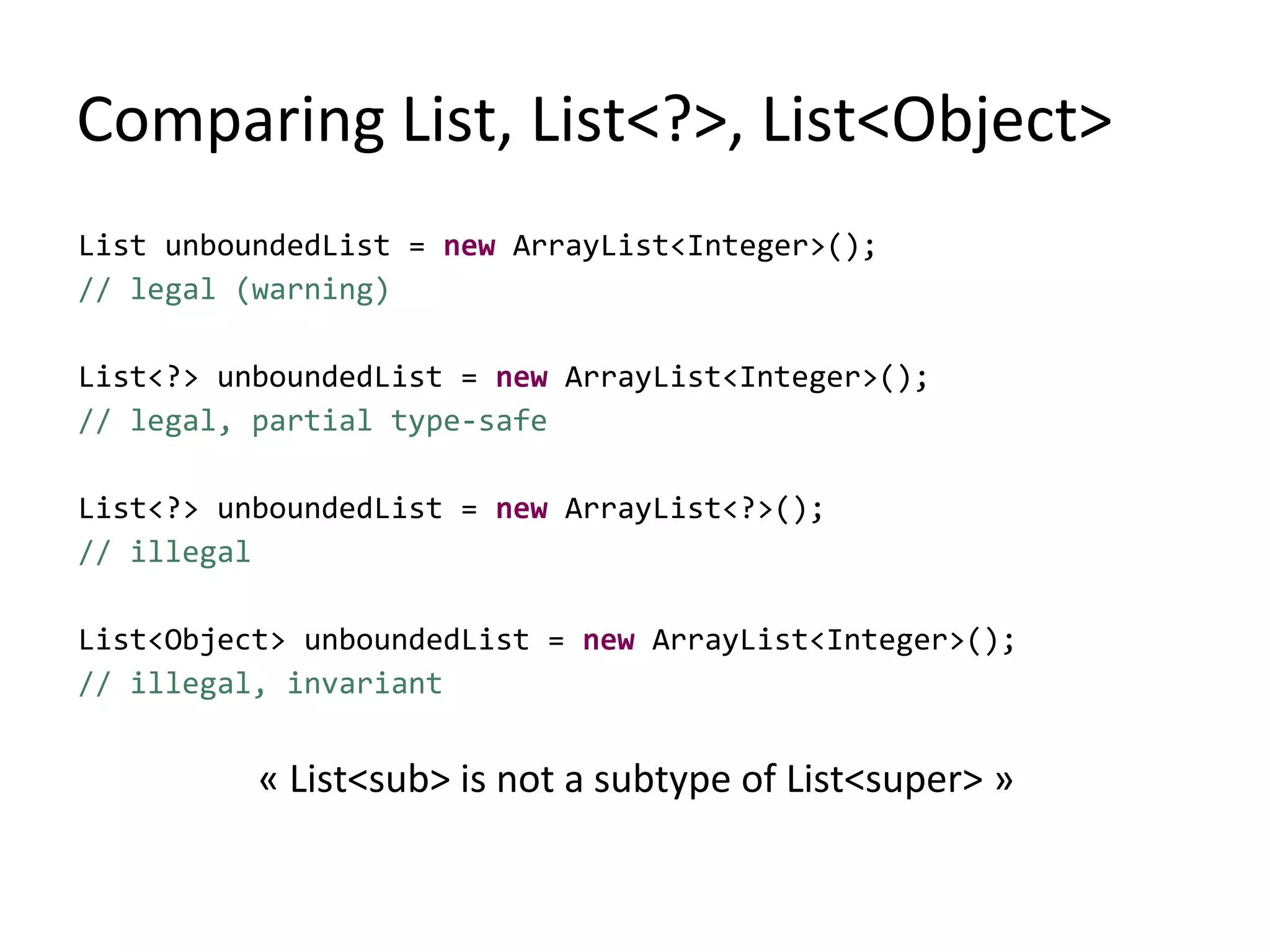 Comparing List, List<?>, List<Object>
List unboundedList = new ArrayList<Integer>();
// legal (warning)
List<?> unboundedList = new ArrayList<Integer>();
// legal, partial type-safe
List<?> unboundedList = new ArrayList<?>();
// illegal
List<Object> unboundedList = new ArrayList<Integer>();
// illegal, invariant
« List<sub> is not a subtype of List<super> »
 