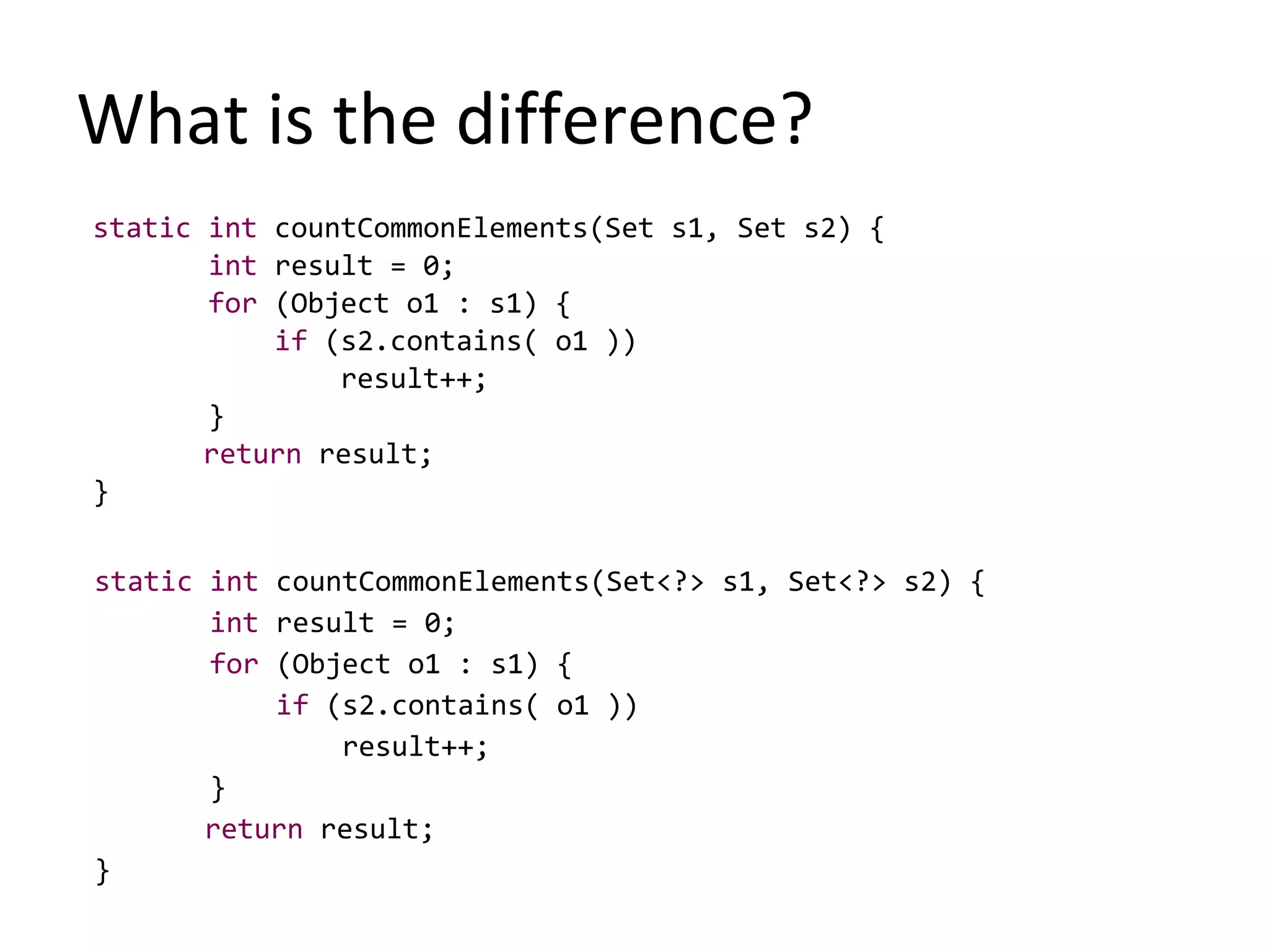 What is the difference?
static int countCommonElements(Set s1, Set s2) {
int result = 0;
for (Object o1 : s1) {
if (s2.contains( o1 ))
result++;
}
return result;
}
static int countCommonElements(Set<?> s1, Set<?> s2) {
int result = 0;
for (Object o1 : s1) {
if (s2.contains( o1 ))
result++;
}
return result;
}
 