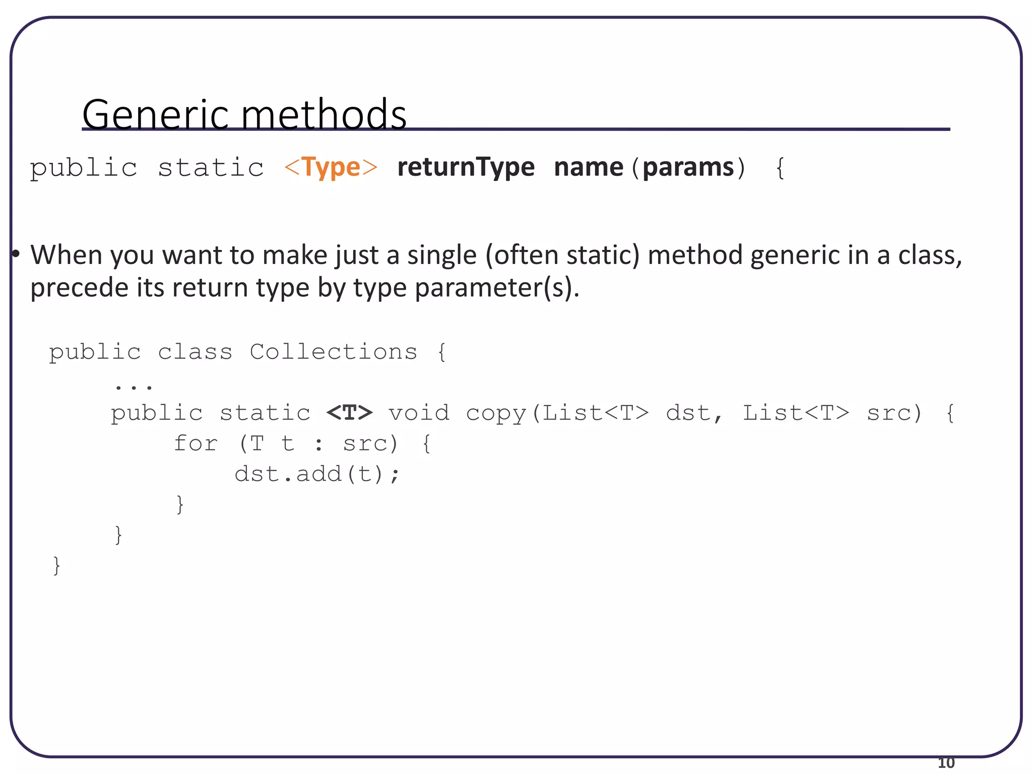 10 Generic methods public static <Type> returnType name(params) { • When you want to make just a single (often static) method generic in a class, precede its return type by type parameter(s). public class Collections { ... public static <T> void copy(List<T> dst, List<T> src) { for (T t : src) { dst.add(t); } } } 