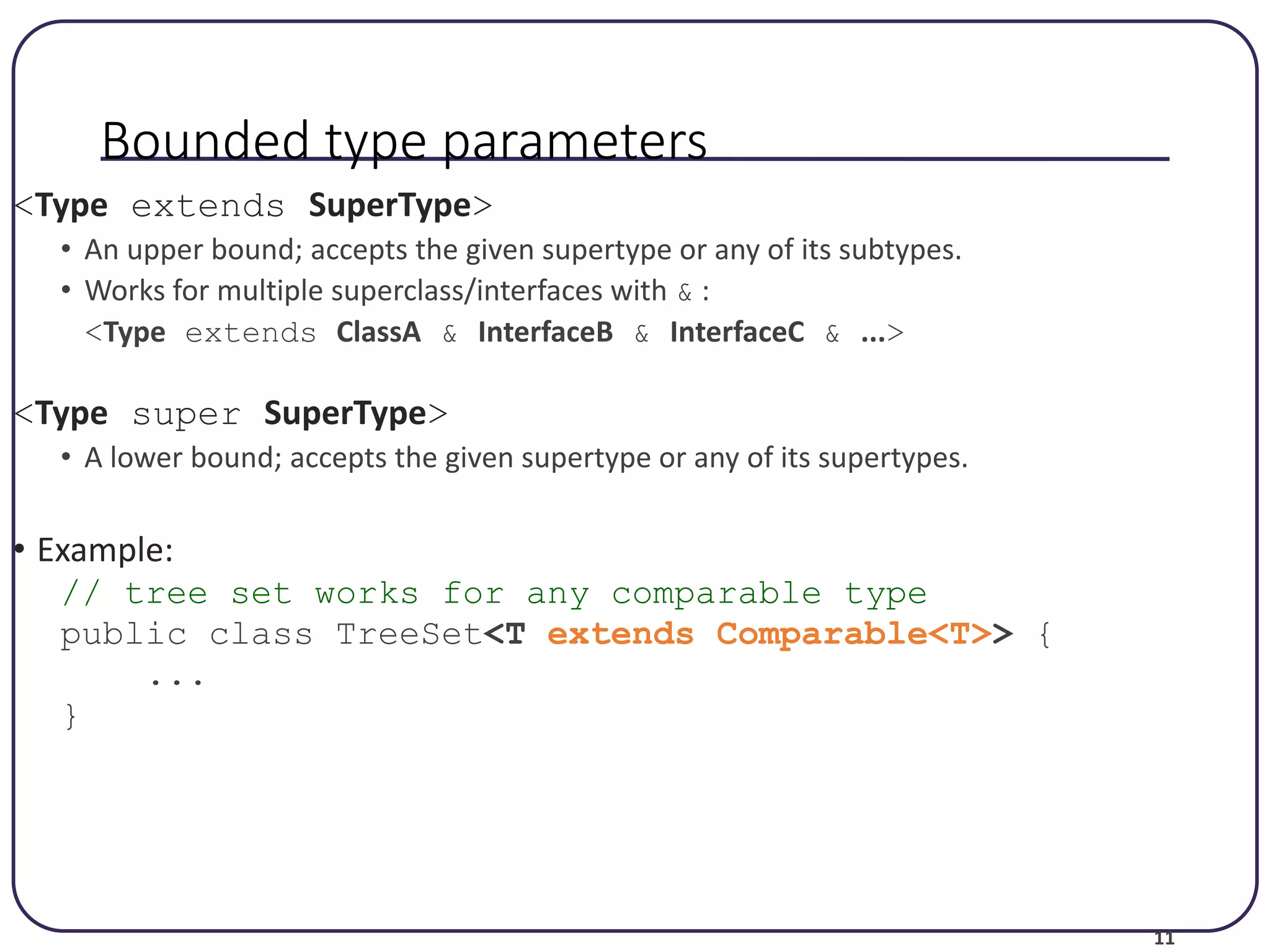 11 Bounded type parameters <Type extends SuperType> • An upper bound; accepts the given supertype or any of its subtypes. • Works for multiple superclass/interfaces with & : <Type extends ClassA & InterfaceB & InterfaceC & ...> <Type super SuperType> • A lower bound; accepts the given supertype or any of its supertypes. • Example: // tree set works for any comparable type public class TreeSet<T extends Comparable<T>> { ... } 