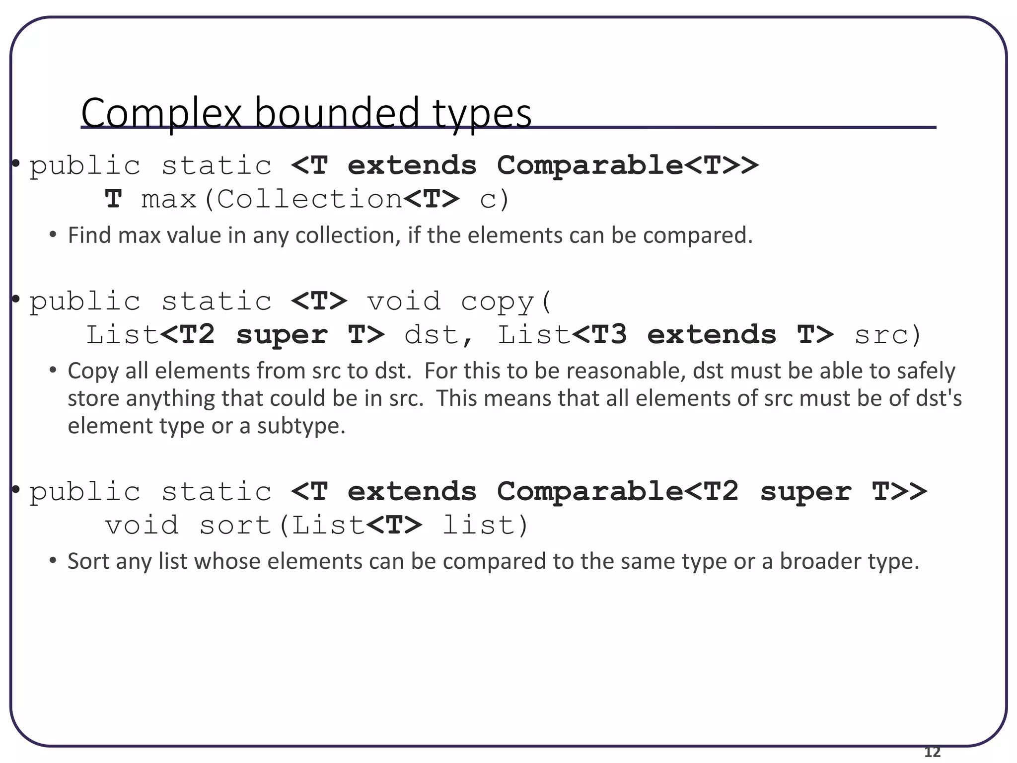 12 Complex bounded types • public static <T extends Comparable<T>> T max(Collection<T> c) • Find max value in any collection, if the elements can be compared. • public static <T> void copy( List<T2 super T> dst, List<T3 extends T> src) • Copy all elements from src to dst. For this to be reasonable, dst must be able to safely store anything that could be in src. This means that all elements of src must be of dst's element type or a subtype. • public static <T extends Comparable<T2 super T>> void sort(List<T> list) • Sort any list whose elements can be compared to the same type or a broader type. 