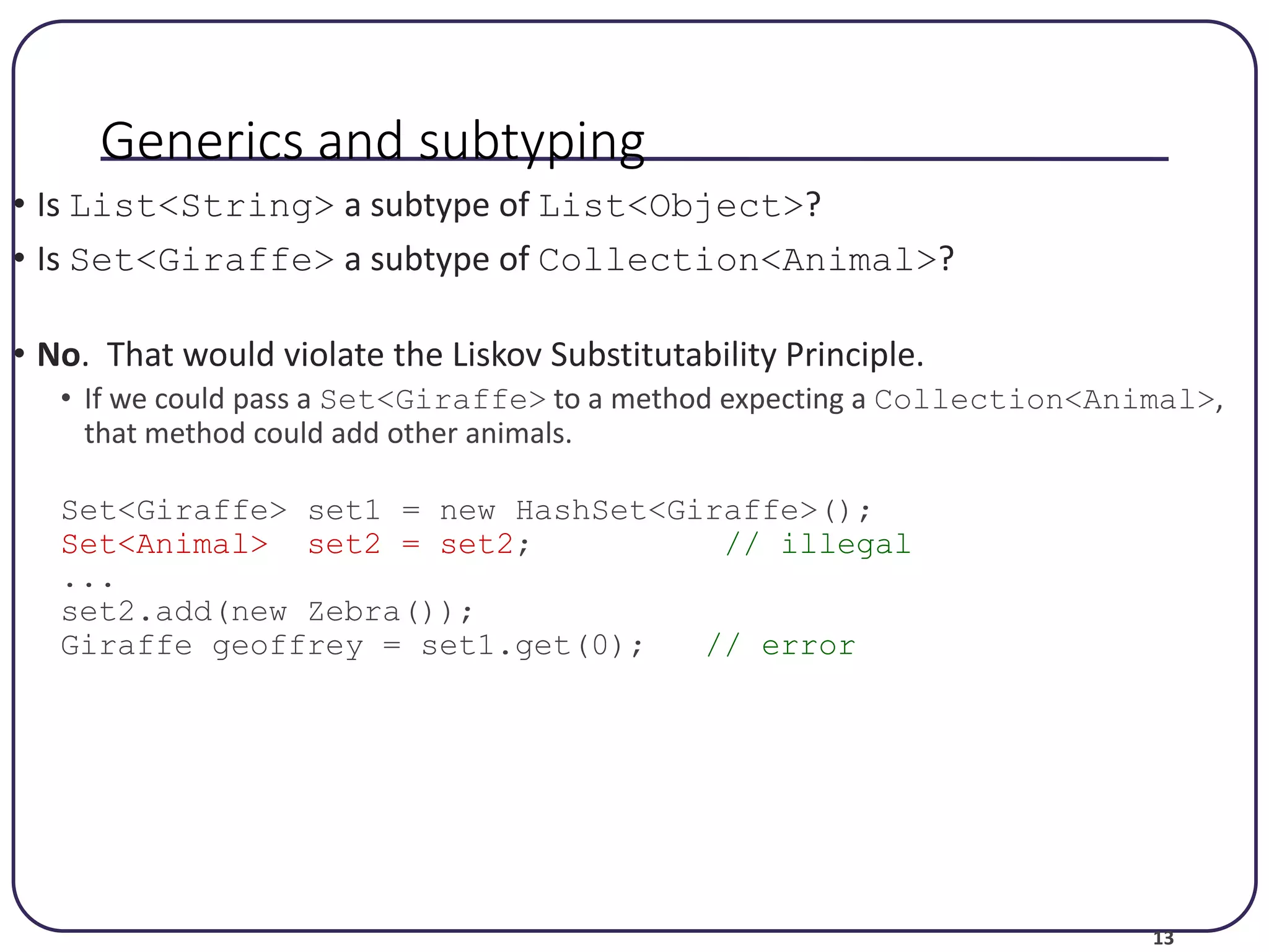 13 Generics and subtyping • Is List<String> a subtype of List<Object>? • Is Set<Giraffe> a subtype of Collection<Animal>? • No. That would violate the Liskov Substitutability Principle. • If we could pass a Set<Giraffe> to a method expecting a Collection<Animal>, that method could add other animals. Set<Giraffe> set1 = new HashSet<Giraffe>(); Set<Animal> set2 = set2; // illegal ... set2.add(new Zebra()); Giraffe geoffrey = set1.get(0); // error 