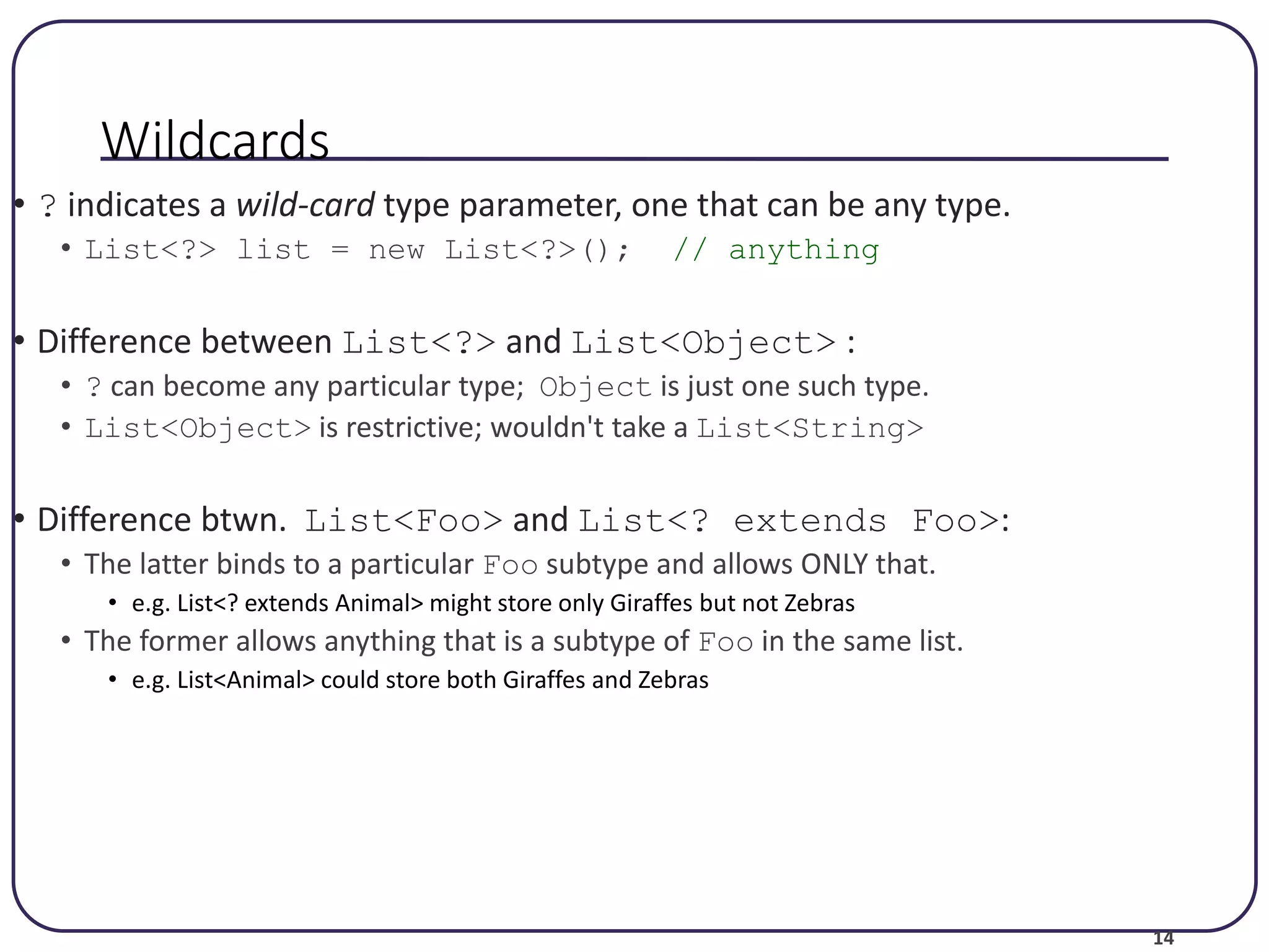 14 Wildcards • ? indicates a wild-card type parameter, one that can be any type. • List<?> list = new List<?>(); // anything • Difference between List<?> and List<Object> : • ? can become any particular type; Object is just one such type. • List<Object> is restrictive; wouldn't take a List<String> • Difference btwn. List<Foo> and List<? extends Foo>: • The latter binds to a particular Foo subtype and allows ONLY that. • e.g. List<? extends Animal> might store only Giraffes but not Zebras • The former allows anything that is a subtype of Foo in the same list. • e.g. List<Animal> could store both Giraffes and Zebras 