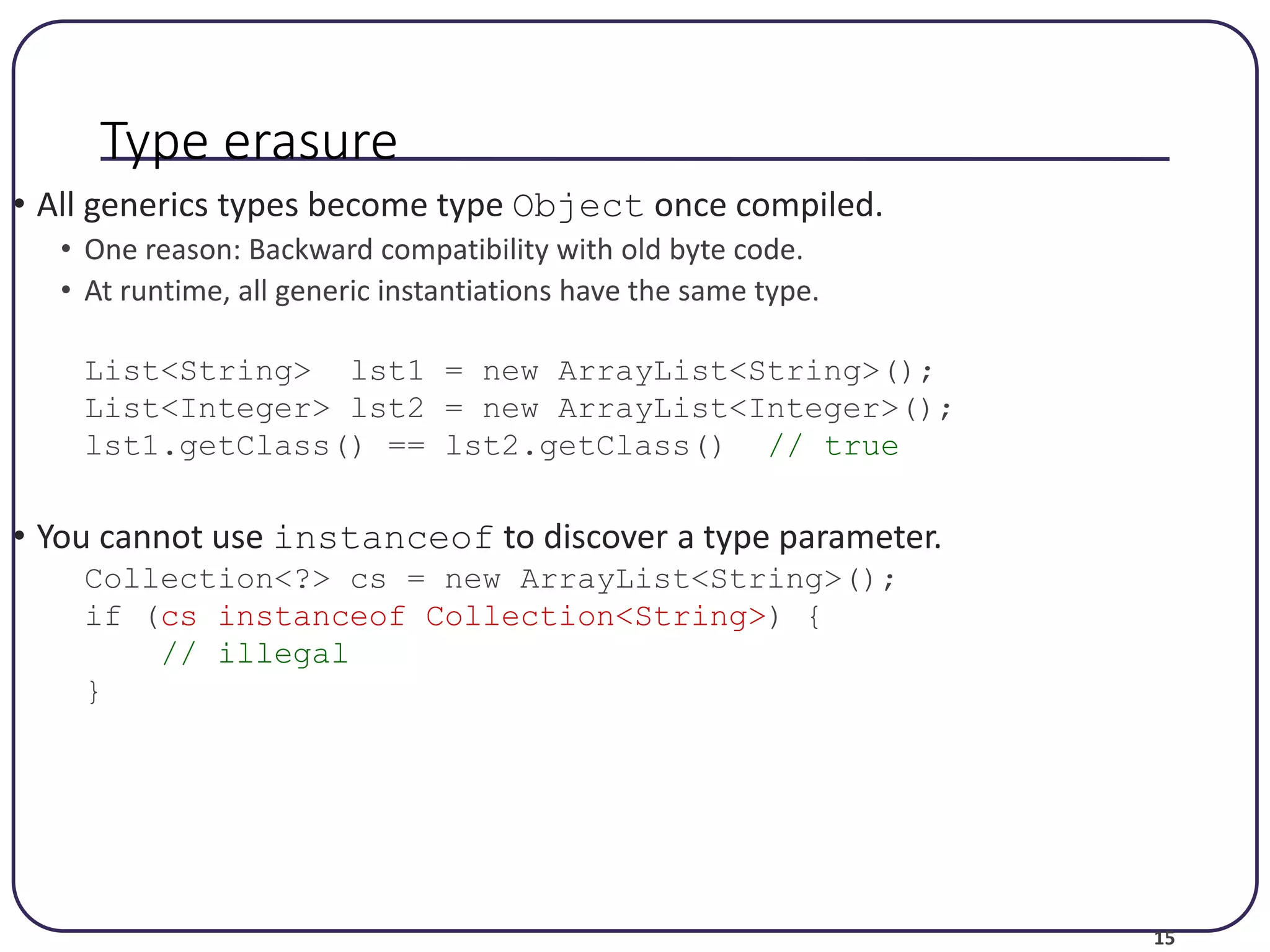 15 Type erasure • All generics types become type Object once compiled. • One reason: Backward compatibility with old byte code. • At runtime, all generic instantiations have the same type. List<String> lst1 = new ArrayList<String>(); List<Integer> lst2 = new ArrayList<Integer>(); lst1.getClass() == lst2.getClass() // true • You cannot use instanceof to discover a type parameter. Collection<?> cs = new ArrayList<String>(); if (cs instanceof Collection<String>) { // illegal } 