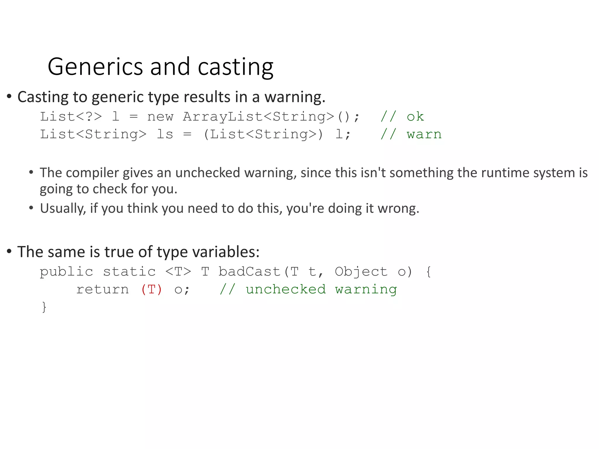 Generics and casting • Casting to generic type results in a warning. List<?> l = new ArrayList<String>(); // ok List<String> ls = (List<String>) l; // warn • The compiler gives an unchecked warning, since this isn't something the runtime system is going to check for you. • Usually, if you think you need to do this, you're doing it wrong. • The same is true of type variables: public static <T> T badCast(T t, Object o) { return (T) o; // unchecked warning } 
