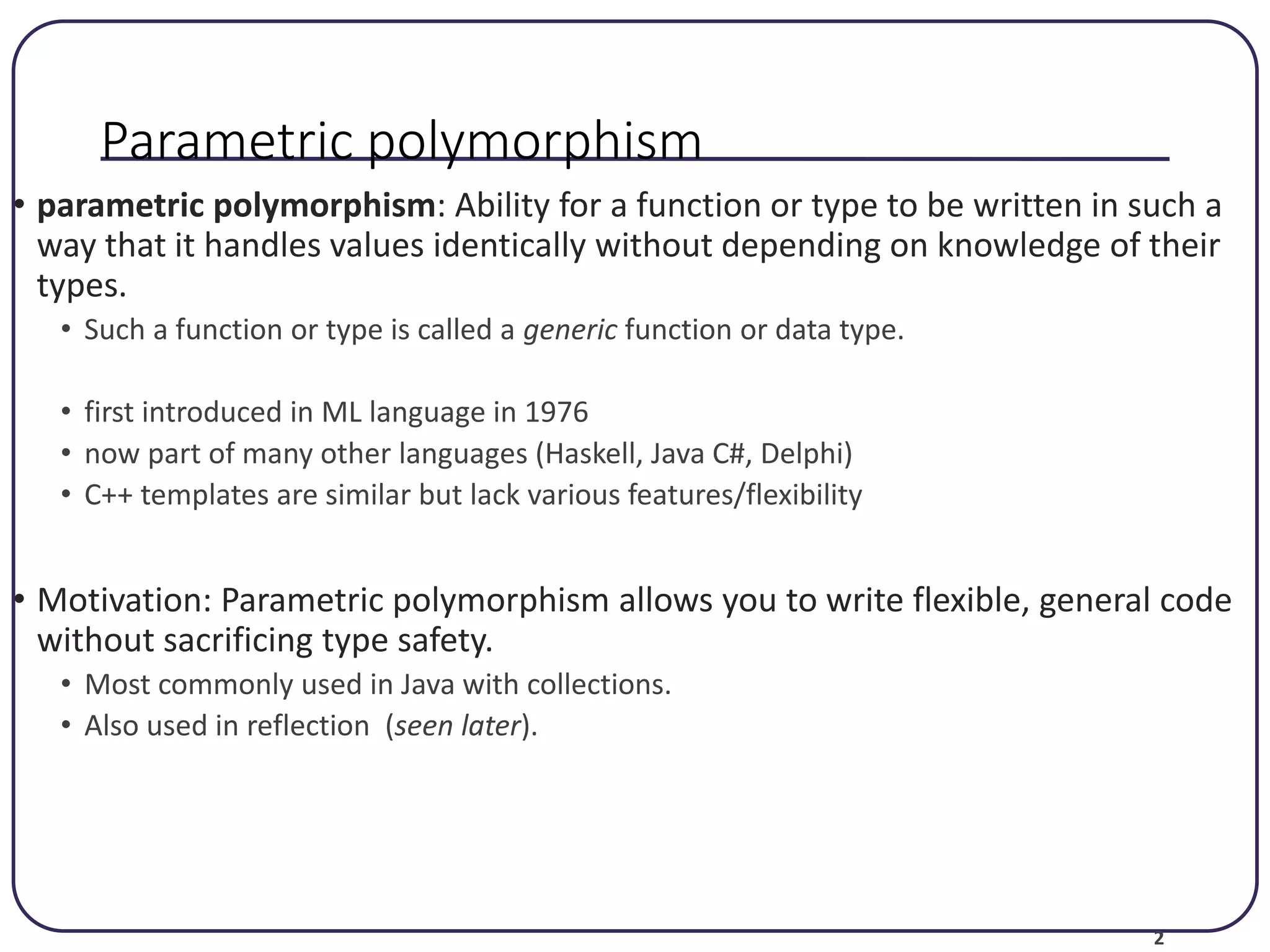 2 Parametric polymorphism • parametric polymorphism: Ability for a function or type to be written in such a way that it handles values identically without depending on knowledge of their types. • Such a function or type is called a generic function or data type. • first introduced in ML language in 1976 • now part of many other languages (Haskell, Java C#, Delphi) • C++ templates are similar but lack various features/flexibility • Motivation: Parametric polymorphism allows you to write flexible, general code without sacrificing type safety. • Most commonly used in Java with collections. • Also used in reflection (seen later). 