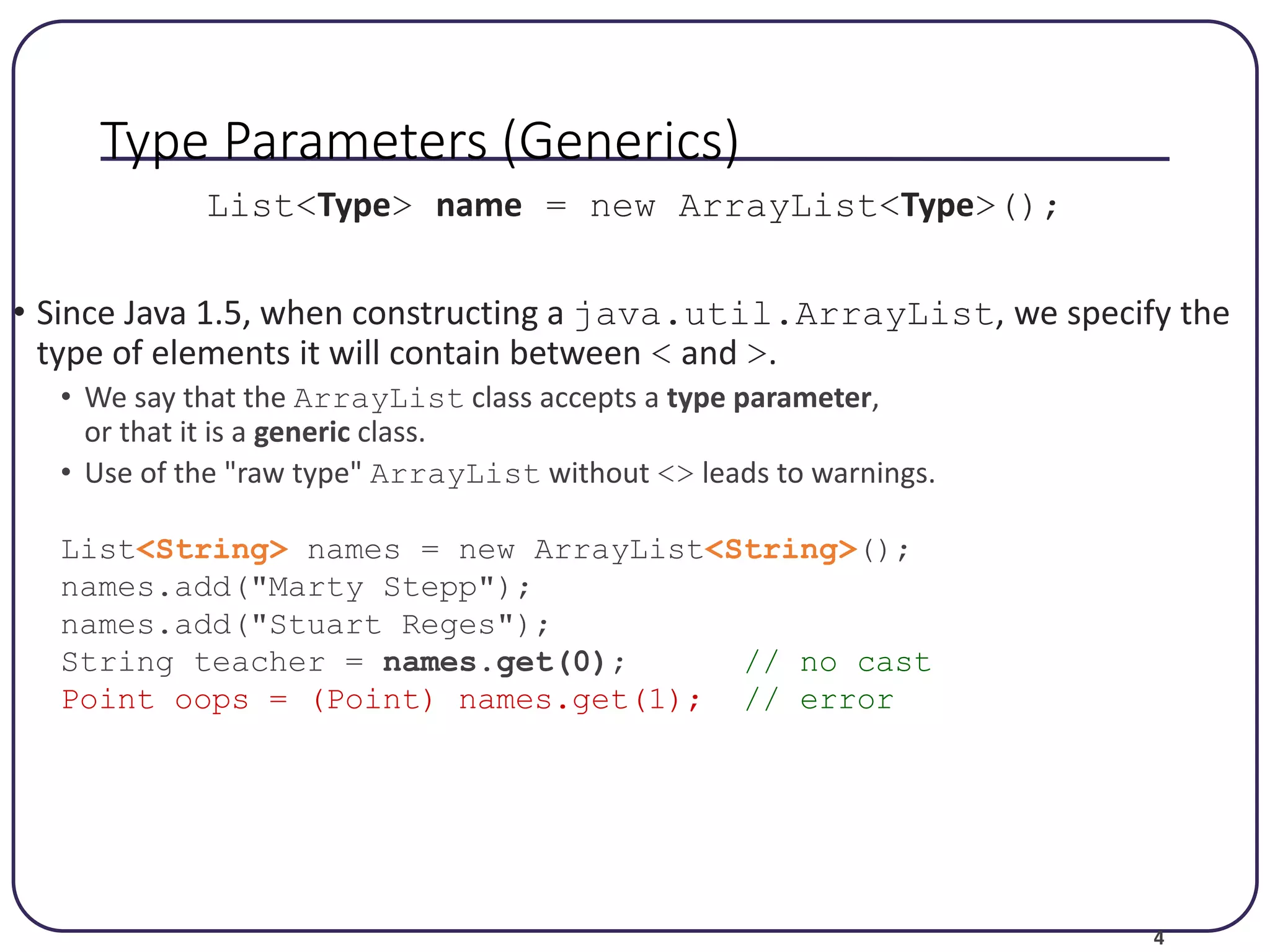4 Type Parameters (Generics) List<Type> name = new ArrayList<Type>(); • Since Java 1.5, when constructing a java.util.ArrayList, we specify the type of elements it will contain between < and >. • We say that the ArrayList class accepts a type parameter, or that it is a generic class. • Use of the "raw type" ArrayList without <> leads to warnings. List<String> names = new ArrayList<String>(); names.add("Marty Stepp"); names.add("Stuart Reges"); String teacher = names.get(0); // no cast Point oops = (Point) names.get(1); // error 