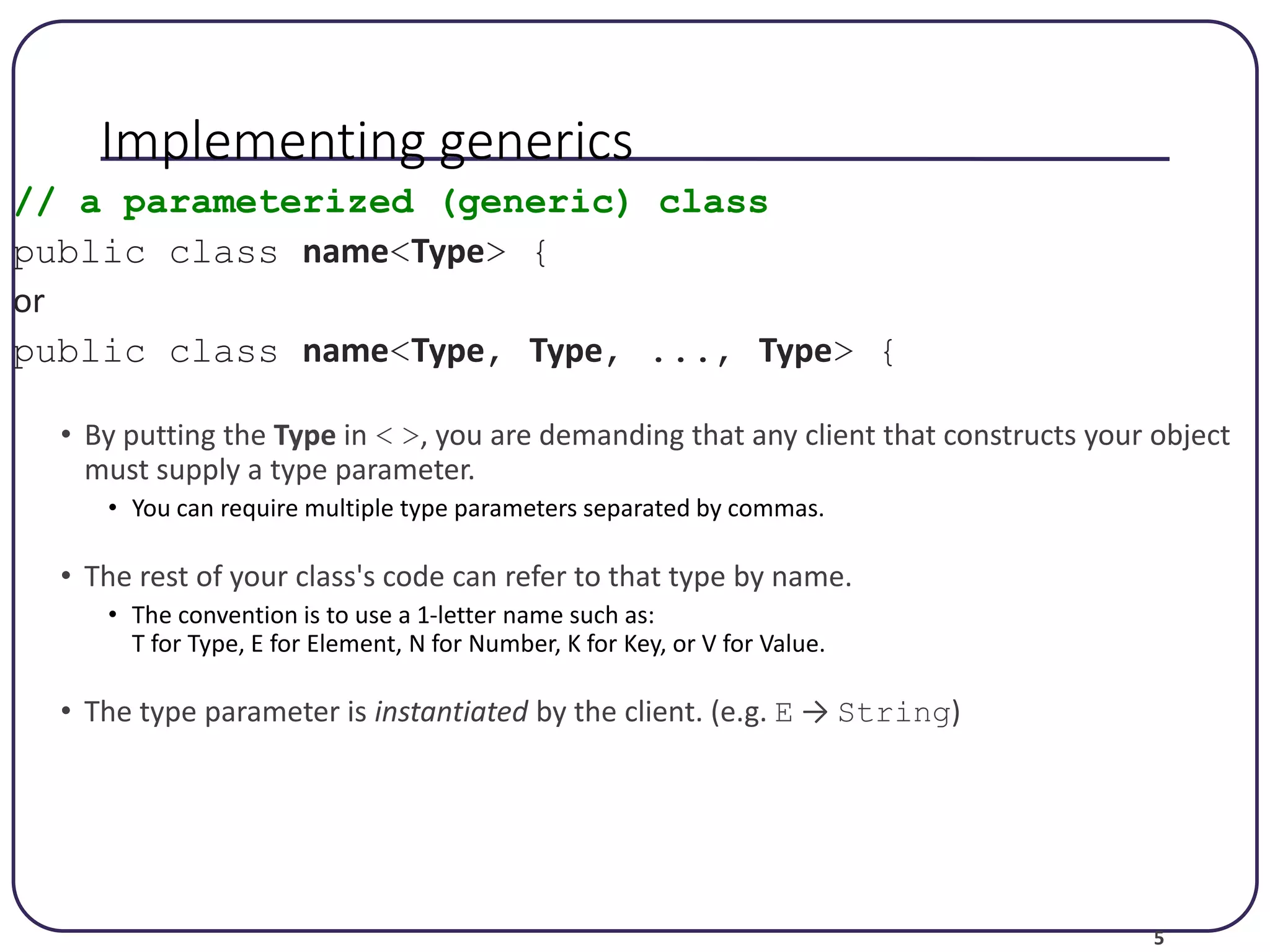 5 Implementing generics // a parameterized (generic) class public class name<Type> { or public class name<Type, Type, ..., Type> { • By putting the Type in < >, you are demanding that any client that constructs your object must supply a type parameter. • You can require multiple type parameters separated by commas. • The rest of your class's code can refer to that type by name. • The convention is to use a 1-letter name such as: T for Type, E for Element, N for Number, K for Key, or V for Value. • The type parameter is instantiated by the client. (e.g. E → String) 