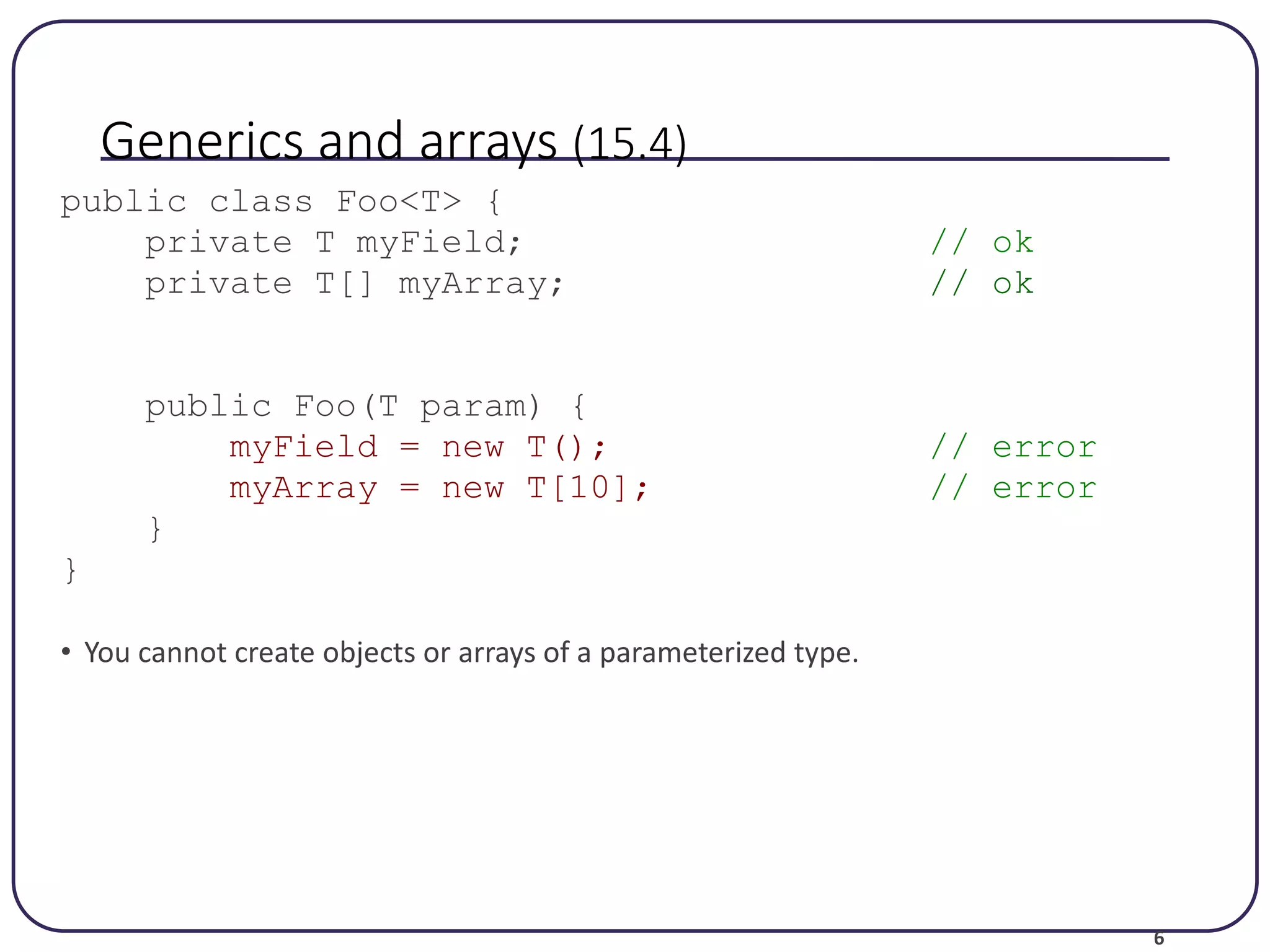 6 Generics and arrays (15.4) public class Foo<T> { private T myField; // ok private T[] myArray; // ok public Foo(T param) { myField = new T(); // error myArray = new T[10]; // error } } • You cannot create objects or arrays of a parameterized type. 