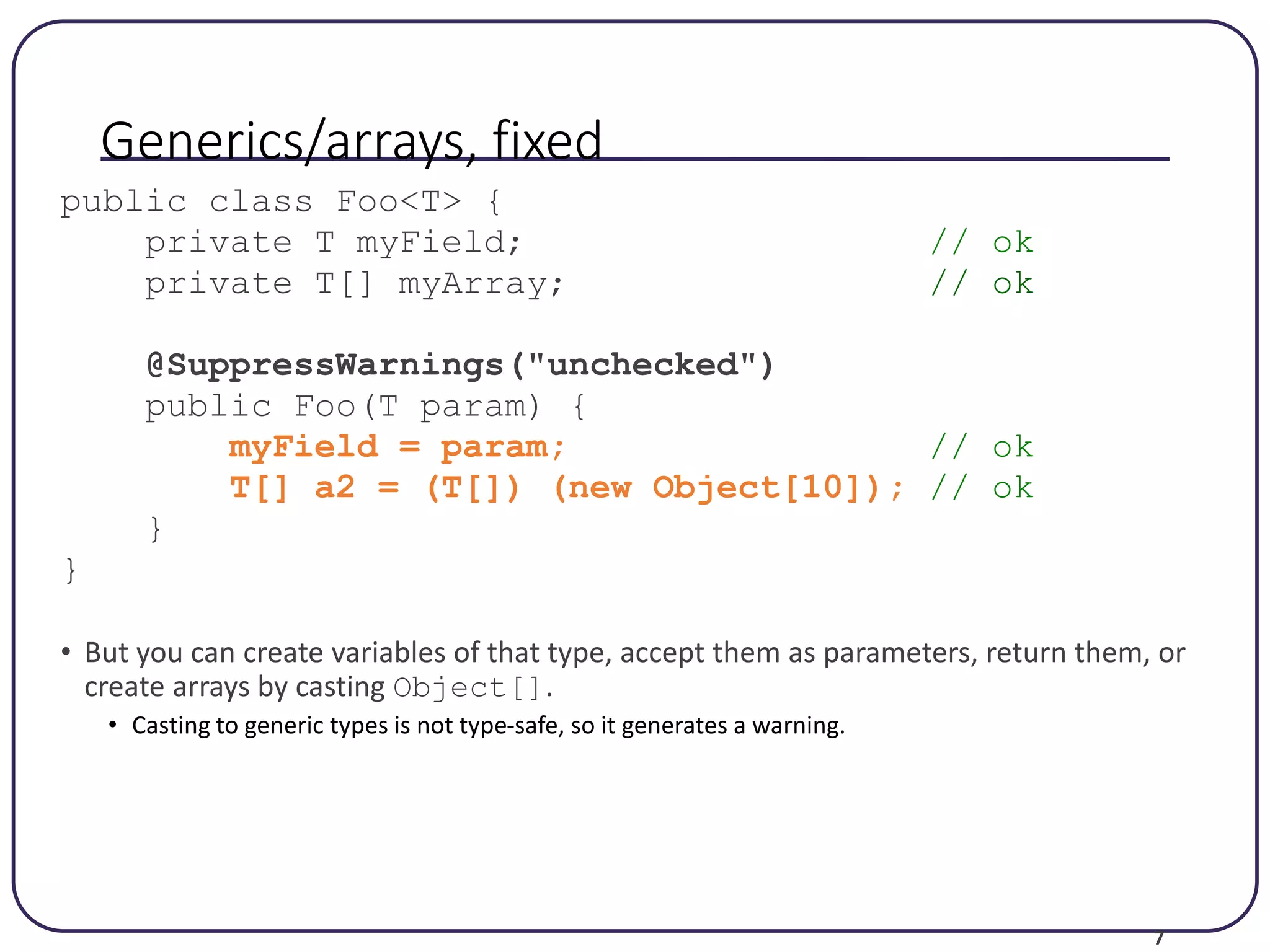 7 Generics/arrays, fixed public class Foo<T> { private T myField; // ok private T[] myArray; // ok @SuppressWarnings("unchecked") public Foo(T param) { myField = param; // ok T[] a2 = (T[]) (new Object[10]); // ok } } • But you can create variables of that type, accept them as parameters, return them, or create arrays by casting Object[]. • Casting to generic types is not type-safe, so it generates a warning. 