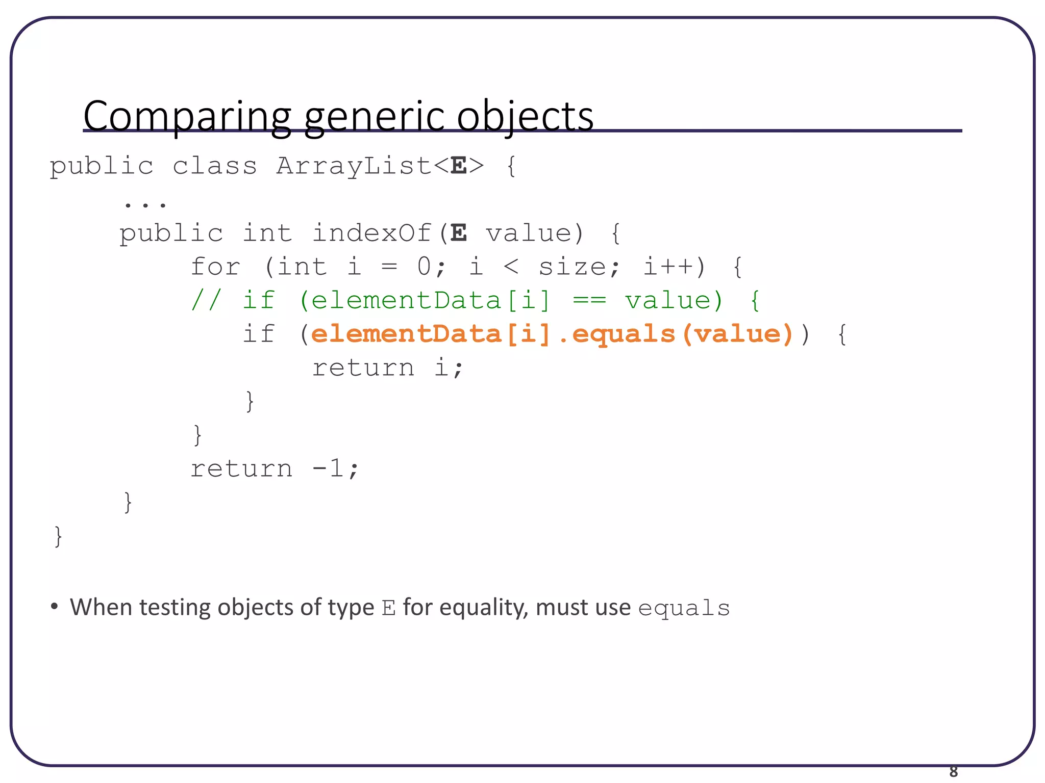 8 Comparing generic objects public class ArrayList<E> { ... public int indexOf(E value) { for (int i = 0; i < size; i++) { // if (elementData[i] == value) { if (elementData[i].equals(value)) { return i; } } return -1; } } • When testing objects of type E for equality, must use equals 