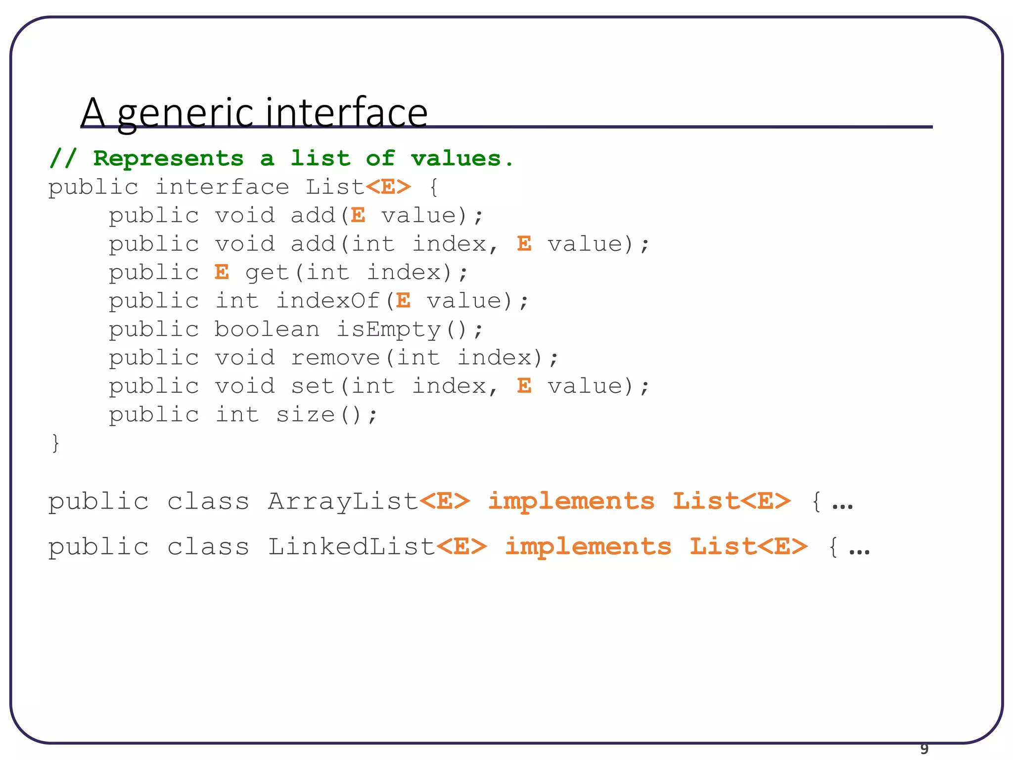 9 A generic interface // Represents a list of values. public interface List<E> { public void add(E value); public void add(int index, E value); public E get(int index); public int indexOf(E value); public boolean isEmpty(); public void remove(int index); public void set(int index, E value); public int size(); } public class ArrayList<E> implements List<E> { ... public class LinkedList<E> implements List<E> { ... 