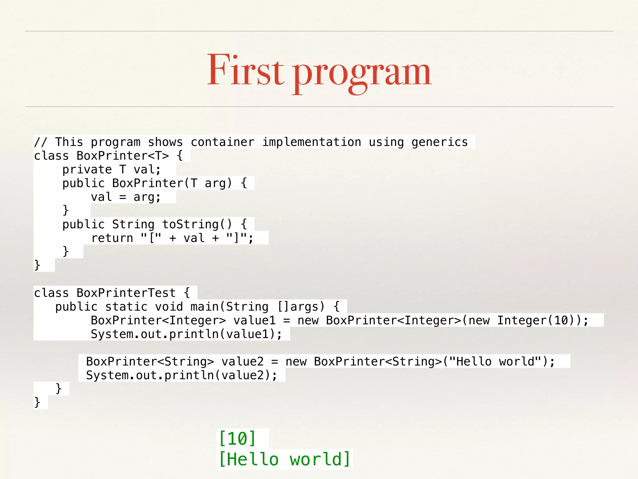 First program
// This program shows container implementation using generics
class BoxPrinter<T> {
private T val;
public BoxPrinter(T arg) {
val = arg;
}
public String toString() {
return "[" + val + "]";
}
}
class BoxPrinterTest {
public static void main(String []args) {
BoxPrinter<Integer> value1 = new BoxPrinter<Integer>(new Integer(10));
System.out.println(value1);
BoxPrinter<String> value2 = new BoxPrinter<String>("Hello world");
System.out.println(value2);
}
}
[10]
[Hello world]
 
