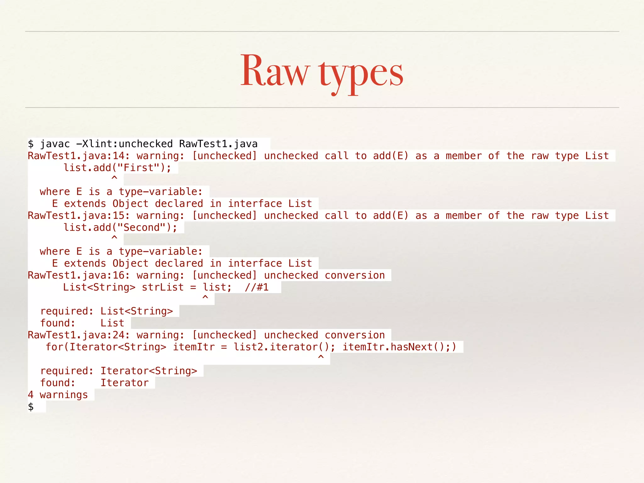 Raw types
$ javac -Xlint:unchecked RawTest1.java
RawTest1.java:14: warning: [unchecked] unchecked call to add(E) as a member of the raw type List
list.add("First");
^
where E is a type-variable:
E extends Object declared in interface List
RawTest1.java:15: warning: [unchecked] unchecked call to add(E) as a member of the raw type List
list.add("Second");
^
where E is a type-variable:
E extends Object declared in interface List
RawTest1.java:16: warning: [unchecked] unchecked conversion
List<String> strList = list; //#1
^
required: List<String>
found: List
RawTest1.java:24: warning: [unchecked] unchecked conversion
for(Iterator<String> itemItr = list2.iterator(); itemItr.hasNext();)
^
required: Iterator<String>
found: Iterator
4 warnings
$
 
