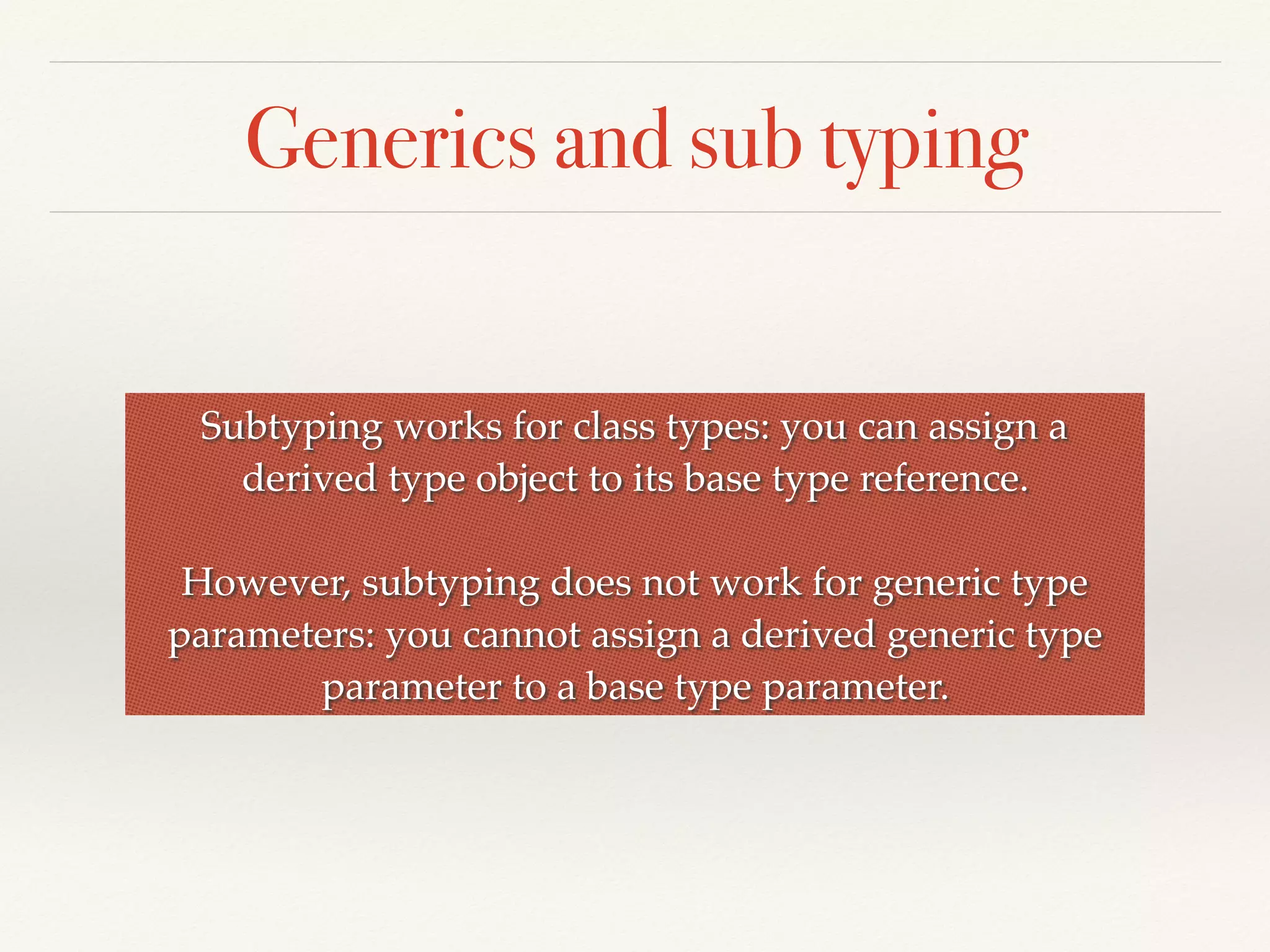 Generics and sub typing
Subtyping works for class types: you can assign a
derived type object to its base type reference.
However, subtyping does not work for generic type
parameters: you cannot assign a derived generic type
parameter to a base type parameter.
 
