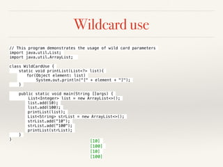 Wildcard use
// This program demonstrates the usage of wild card parameters
import java.util.List;
import java.util.ArrayList;
class WildCardUse {
static void printList(List<?> list){
for(Object element: list)
System.out.println("[" + element + "]");
}
public static void main(String []args) {
List<Integer> list = new ArrayList<>();
list.add(10);
list.add(100);
printList(list);
List<String> strList = new ArrayList<>();
strList.add("10");
strList.add("100");
printList(strList);
}
} [10]
[100]
[10]
[100]
 