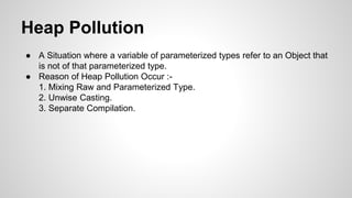 Heap Pollution
● A Situation where a variable of parameterized types refer to an Object that
is not of that parameterized type.
● Reason of Heap Pollution Occur :-
1. Mixing Raw and Parameterized Type.
2. Unwise Casting.
3. Separate Compilation.
 