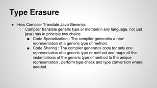 Type Erasure
● How Compiler Translate Java Generics:
○ Compiler translate generic type or method(in any language, not just
java) has in principle two choice.
■ Code Specialization : The compiler generates a new
representation of a generic type of method.
■ Code Sharing : The compiler generates code for only one
representation of a generic type or method and maps all the
instantiations of the generic type of method to the unique
representation , perform type check and type conversion where
needed.
 