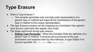 Type Erasure
● What is Type Erasure ?
o The compiler generates only one byte code representation of a
generic type or method and maps all the instantiations of the generic
type or method to the unique representation.
● The type Erasure process can be imagined as a translation from generic
Java Source code back into regular Java Code.
● The Steps performed during type erasure :
o Eliding Type Parameter : When the Compiler finds the definition of a
generic type or method, it removes all occurrences of the type
parameters and replaces them by their leftmost, or type Object if no
bounds specified. Ex: <T> var; into Object var;
 