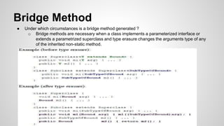 Bridge Method
● Under which circumstances is a bridge method generated ?
o Bridge methods are necessary when a class implements a parameterized interface or
extends a parametrized superclass and type erasure changes the arguments type of any
of the inherited non-static method.
 