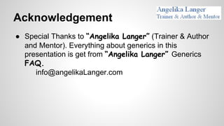 Acknowledgement
● Special Thanks to “Angelika Langer” (Trainer & Author
and Mentor). Everything about generics in this
presentation is get from “Angelika Langer” Generics
FAQ.
info@angelikaLanger.com
 