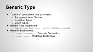 Generic Type
● Types that cannot have type parameter :
o Anonymous Inner Classes
o Exception Types
o Enum Types.
● Generic Type Instantiated:
o Pair<String, Long> pair = new Pair<String, Long>();
● Generics Declarations:
o Collection<String> : Concrete Declaration.
o Collection<?> : Wild Card Declaration.
 