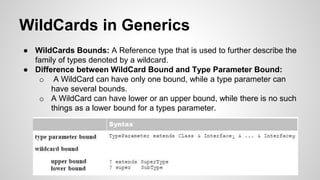 WildCards in Generics
● WildCards Bounds: A Reference type that is used to further describe the
family of types denoted by a wildcard.
● Difference between WildCard Bound and Type Parameter Bound:
o A WildCard can have only one bound, while a type parameter can
have several bounds.
o A WildCard can have lower or an upper bound, while there is no such
things as a lower bound for a types parameter.
 