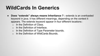 WildCards In Generics
● Does “extends” always means Inheritance ? : extends is an overloaded
keyword in java. it has different meanings, depending on the context it
appears. The extends keyword appear in four different locations :
o In the Definition of Class.
o In the Definition of Interface.
o In the Definition of Type Parameter bounds.
o In the Definition of WildCards Bounds.
 