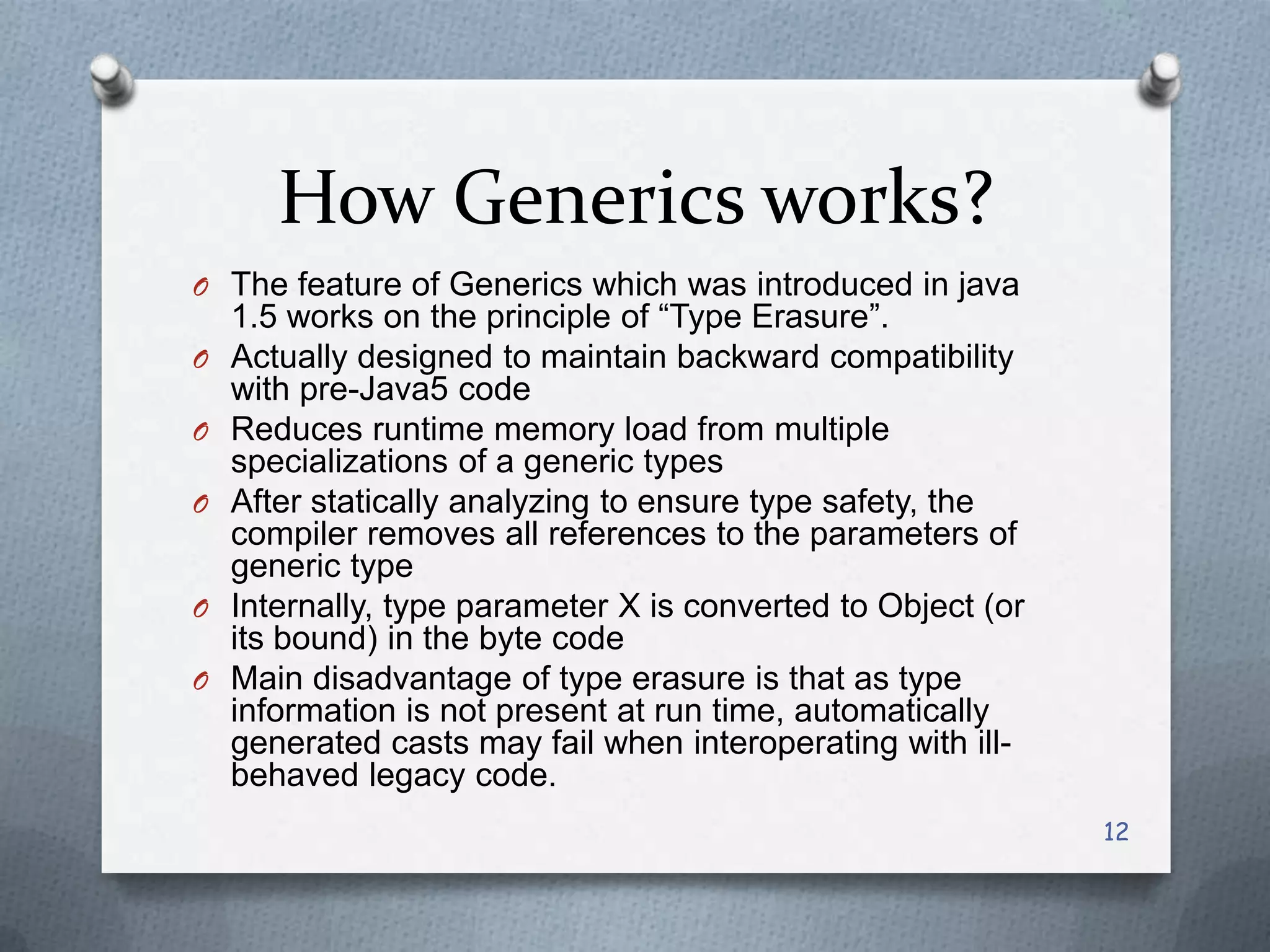 How Generics works?
O The feature of Generics which was introduced in java
    1.5 works on the principle of ―Type Erasure‖.
O   Actually designed to maintain backward compatibility
    with pre-Java5 code
O   Reduces runtime memory load from multiple
    specializations of a generic types
O   After statically analyzing to ensure type safety, the
    compiler removes all references to the parameters of
    generic type
O   Internally, type parameter X is converted to Object (or
    its bound) in the byte code
O   Main disadvantage of type erasure is that as type
    information is not present at run time, automatically
    generated casts may fail when interoperating with ill-
    behaved legacy code.
                                                              12
 