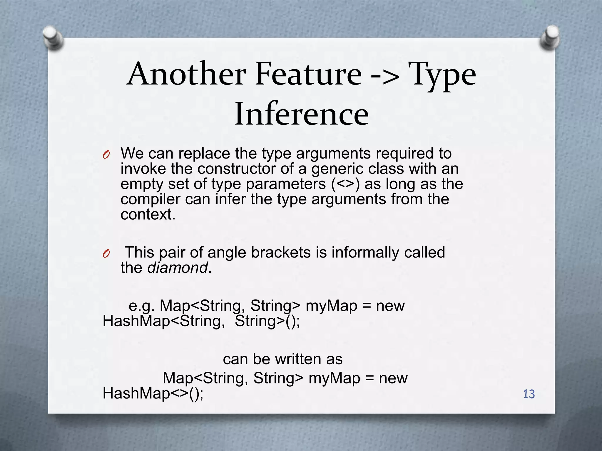 Another Feature -> Type
          Inference
O We can replace the type arguments required to
    invoke the constructor of a generic class with an
    empty set of type parameters (<>) as long as the
    compiler can infer the type arguments from the
    context.

O    This pair of angle brackets is informally called
    the diamond.

   e.g. Map<String, String> myMap = new
HashMap<String, String>();

             can be written as
      Map<String, String> myMap = new
HashMap<>();                                            13
 