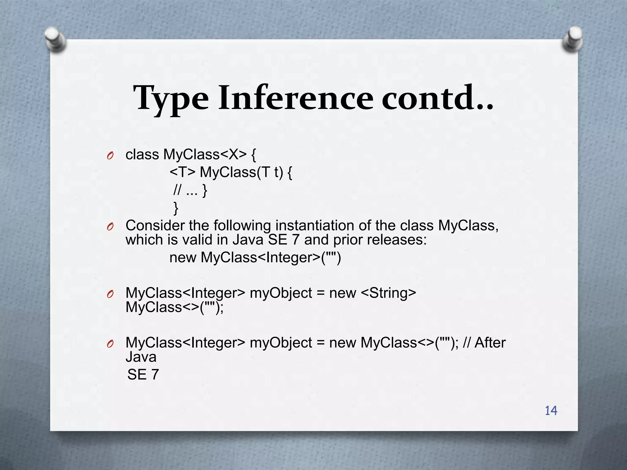 Type Inference contd..
O class MyClass<X> {
         <T> MyClass(T t) {
         // ... }
         }
O Consider the following instantiation of the class MyClass,
  which is valid in Java SE 7 and prior releases:
         new MyClass<Integer>("")

O MyClass<Integer> myObject = new <String>
  MyClass<>("");

O MyClass<Integer> myObject = new MyClass<>(""); // After
  Java
  SE 7

                                                               14
 