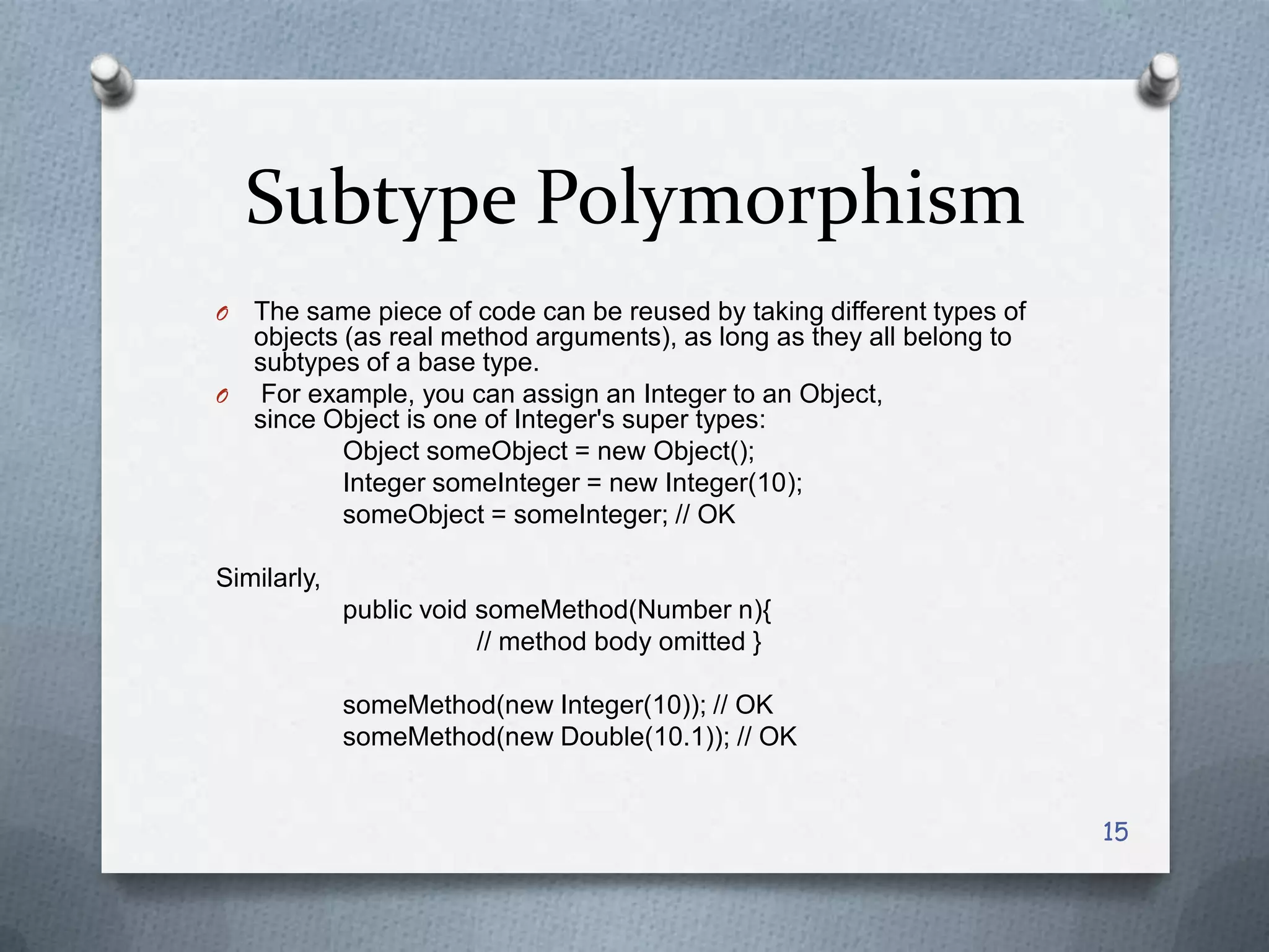 Subtype Polymorphism
O The same piece of code can be reused by taking different types of
  objects (as real method arguments), as long as they all belong to
  subtypes of a base type.
O For example, you can assign an Integer to an Object,
  since Object is one of Integer's super types:
          Object someObject = new Object();
          Integer someInteger = new Integer(10);
          someObject = someInteger; // OK

Similarly,
             public void someMethod(Number n){
                         // method body omitted }

             someMethod(new Integer(10)); // OK
             someMethod(new Double(10.1)); // OK


                                                                      15
 