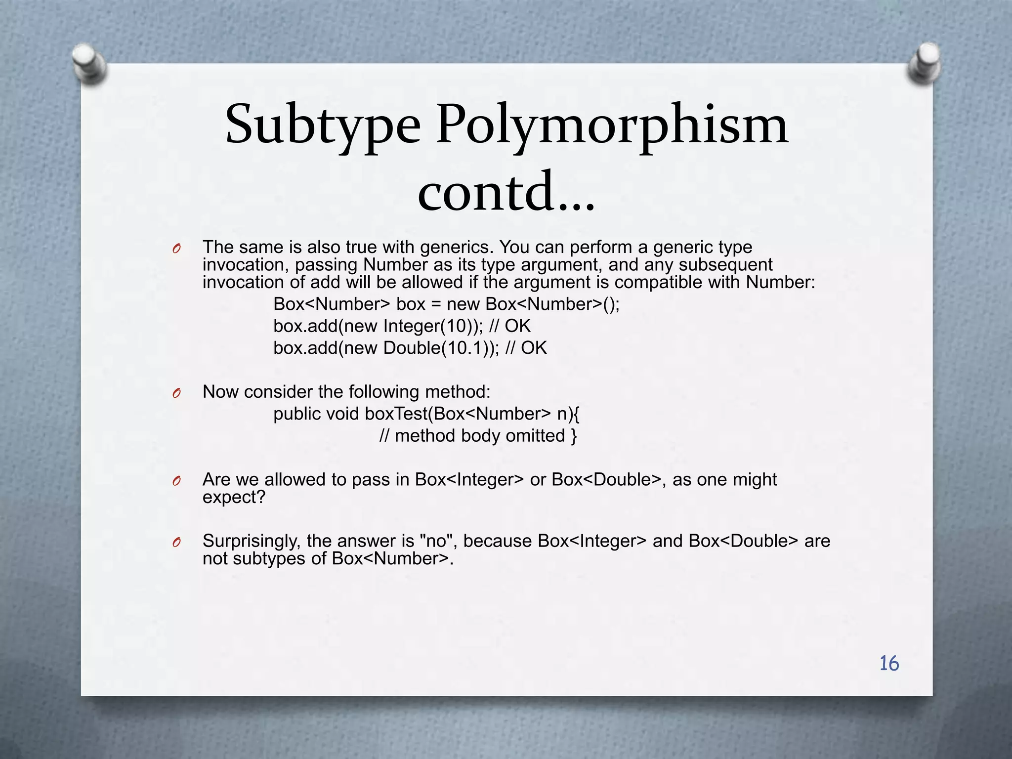 Subtype Polymorphism
             contd…
O   The same is also true with generics. You can perform a generic type
    invocation, passing Number as its type argument, and any subsequent
    invocation of add will be allowed if the argument is compatible with Number:
             Box<Number> box = new Box<Number>();
             box.add(new Integer(10)); // OK
             box.add(new Double(10.1)); // OK

O   Now consider the following method:
           public void boxTest(Box<Number> n){
                          // method body omitted }

O   Are we allowed to pass in Box<Integer> or Box<Double>, as one might
    expect?

O   Surprisingly, the answer is "no", because Box<Integer> and Box<Double> are
    not subtypes of Box<Number>.




                                                                                   16
 