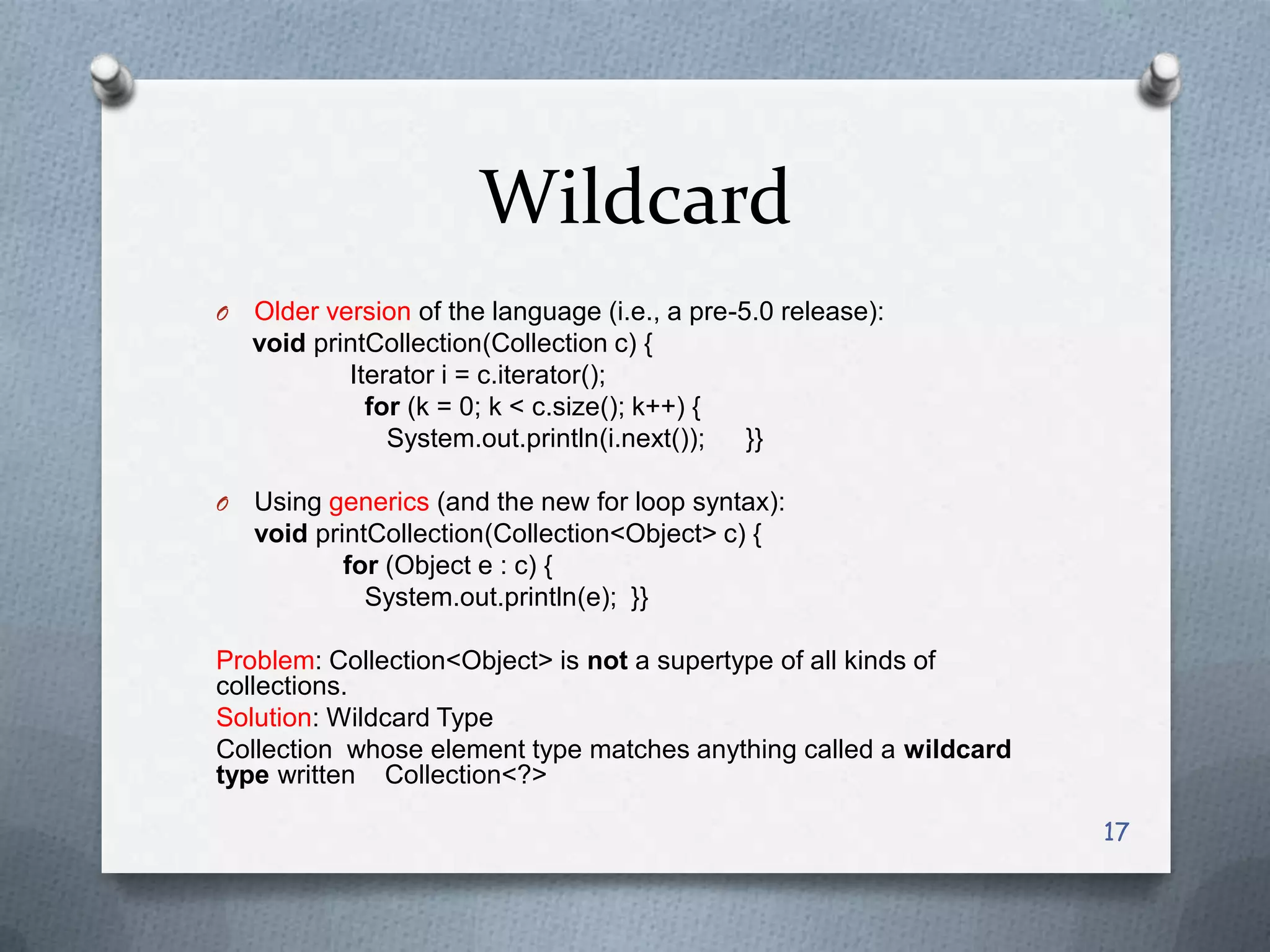Wildcard
O   Older version of the language (i.e., a pre-5.0 release):
    void printCollection(Collection c) {
            Iterator i = c.iterator();
              for (k = 0; k < c.size(); k++) {
                System.out.println(i.next());   }}

O   Using generics (and the new for loop syntax):
    void printCollection(Collection<Object> c) {
            for (Object e : c) {
              System.out.println(e); }}

Problem: Collection<Object> is not a supertype of all kinds of
collections.
Solution: Wildcard Type
Collection whose element type matches anything called a wildcard
type written Collection<?>

                                                                   17
 