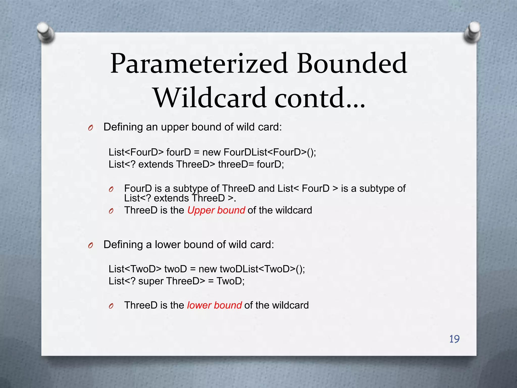 Parameterized Bounded
        Wildcard contd…
O   Defining an upper bound of wild card:

     List<FourD> fourD = new FourDList<FourD>();
     List<? extends ThreeD> threeD= fourD;

     O   FourD is a subtype of ThreeD and List< FourD > is a subtype of
         List<? extends ThreeD >.
     O   ThreeD is the Upper bound of the wildcard


O   Defining a lower bound of wild card:

     List<TwoD> twoD = new twoDList<TwoD>();
     List<? super ThreeD> = TwoD;

     O   ThreeD is the lower bound of the wildcard


                                                                          19
 