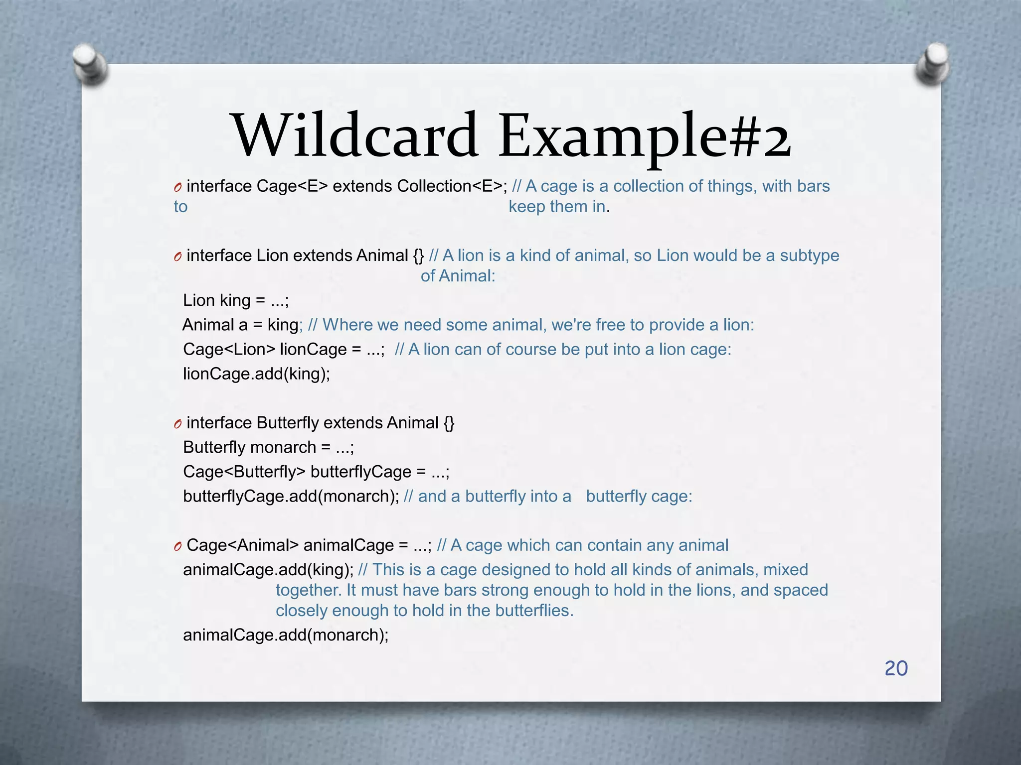 Wildcard Example#2
O interface Cage<E> extends Collection<E>; // A cage is a collection of things, with bars
to                                             keep them in.

O interface Lion extends Animal {} // A lion is a kind of animal, so Lion would be a subtype
                                  of Animal:
 Lion king = ...;
 Animal a = king; // Where we need some animal, we're free to provide a lion:
 Cage<Lion> lionCage = ...; // A lion can of course be put into a lion cage:
 lionCage.add(king);

O interface Butterfly extends Animal {}
 Butterfly monarch = ...;
 Cage<Butterfly> butterflyCage = ...;
 butterflyCage.add(monarch); // and a butterfly into a butterfly cage:

O Cage<Animal> animalCage = ...; // A cage which can contain any animal
 animalCage.add(king); // This is a cage designed to hold all kinds of animals, mixed
           together. It must have bars strong enough to hold in the lions, and spaced
           closely enough to hold in the butterflies.
 animalCage.add(monarch);

                                                                                               20
 