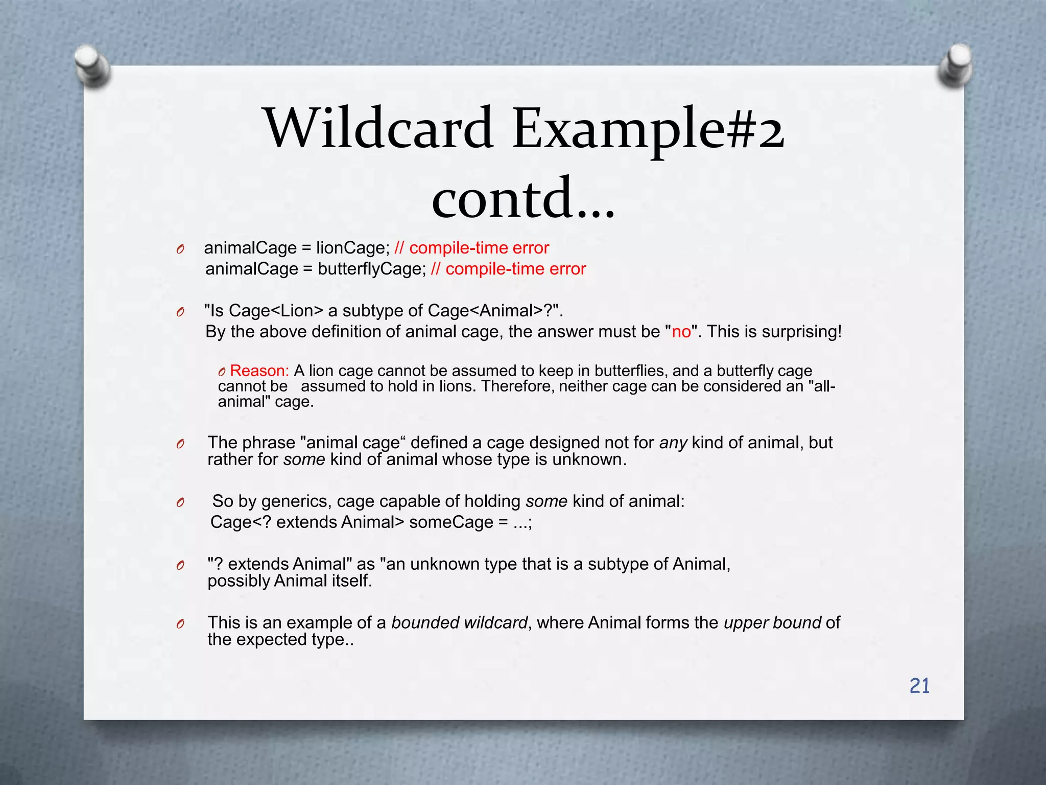 Wildcard Example#2
                 contd…
O   animalCage = lionCage; // compile-time error
    animalCage = butterflyCage; // compile-time error

O   "Is Cage<Lion> a subtype of Cage<Animal>?".
    By the above definition of animal cage, the answer must be "no". This is surprising!

     O Reason: A lion cage cannot be assumed to keep in butterflies, and a butterfly cage
     cannot be assumed to hold in lions. Therefore, neither cage can be considered an "all-
     animal" cage.

O   The phrase "animal cage― defined a cage designed not for any kind of animal, but
    rather for some kind of animal whose type is unknown.

O   So by generics, cage capable of holding some kind of animal:
    Cage<? extends Animal> someCage = ...;

O   "? extends Animal" as "an unknown type that is a subtype of Animal,
    possibly Animal itself.

O   This is an example of a bounded wildcard, where Animal forms the upper bound of
    the expected type..

                                                                                              21
 