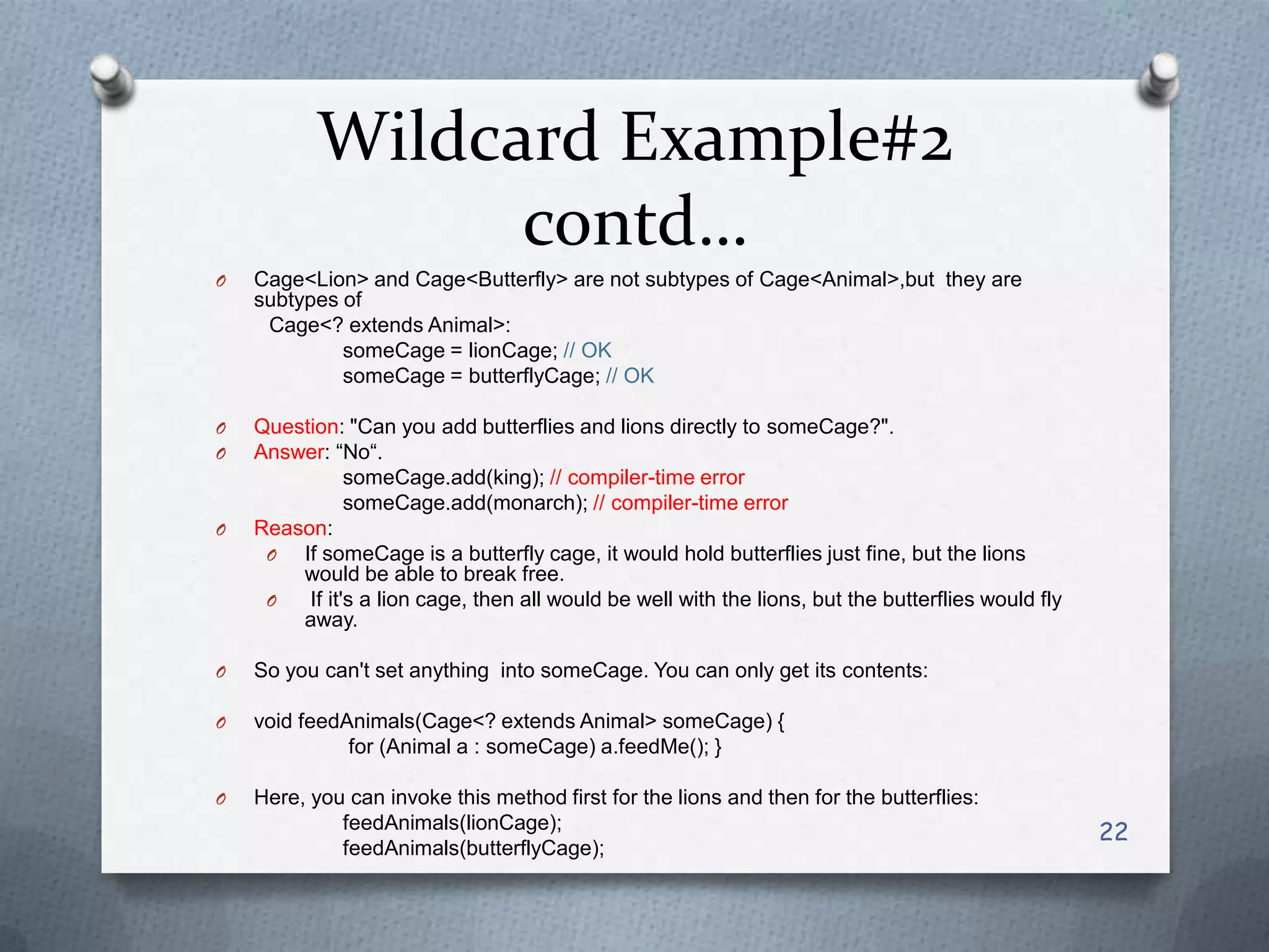 Wildcard Example#2
                 contd…
O   Cage<Lion> and Cage<Butterfly> are not subtypes of Cage<Animal>,but they are
    subtypes of
     Cage<? extends Animal>:
             someCage = lionCage; // OK
             someCage = butterflyCage; // OK

O   Question: "Can you add butterflies and lions directly to someCage?".
O   Answer: ―No―.
               someCage.add(king); // compiler-time error
               someCage.add(monarch); // compiler-time error
O   Reason:
     O  If someCage is a butterfly cage, it would hold butterflies just fine, but the lions
        would be able to break free.
     O   If it's a lion cage, then all would be well with the lions, but the butterflies would fly
        away.

O   So you can't set anything into someCage. You can only get its contents:

O   void feedAnimals(Cage<? extends Animal> someCage) {
              for (Animal a : someCage) a.feedMe(); }

O   Here, you can invoke this method first for the lions and then for the butterflies:
             feedAnimals(lionCage);
                                                                                                     22
             feedAnimals(butterflyCage);
 
