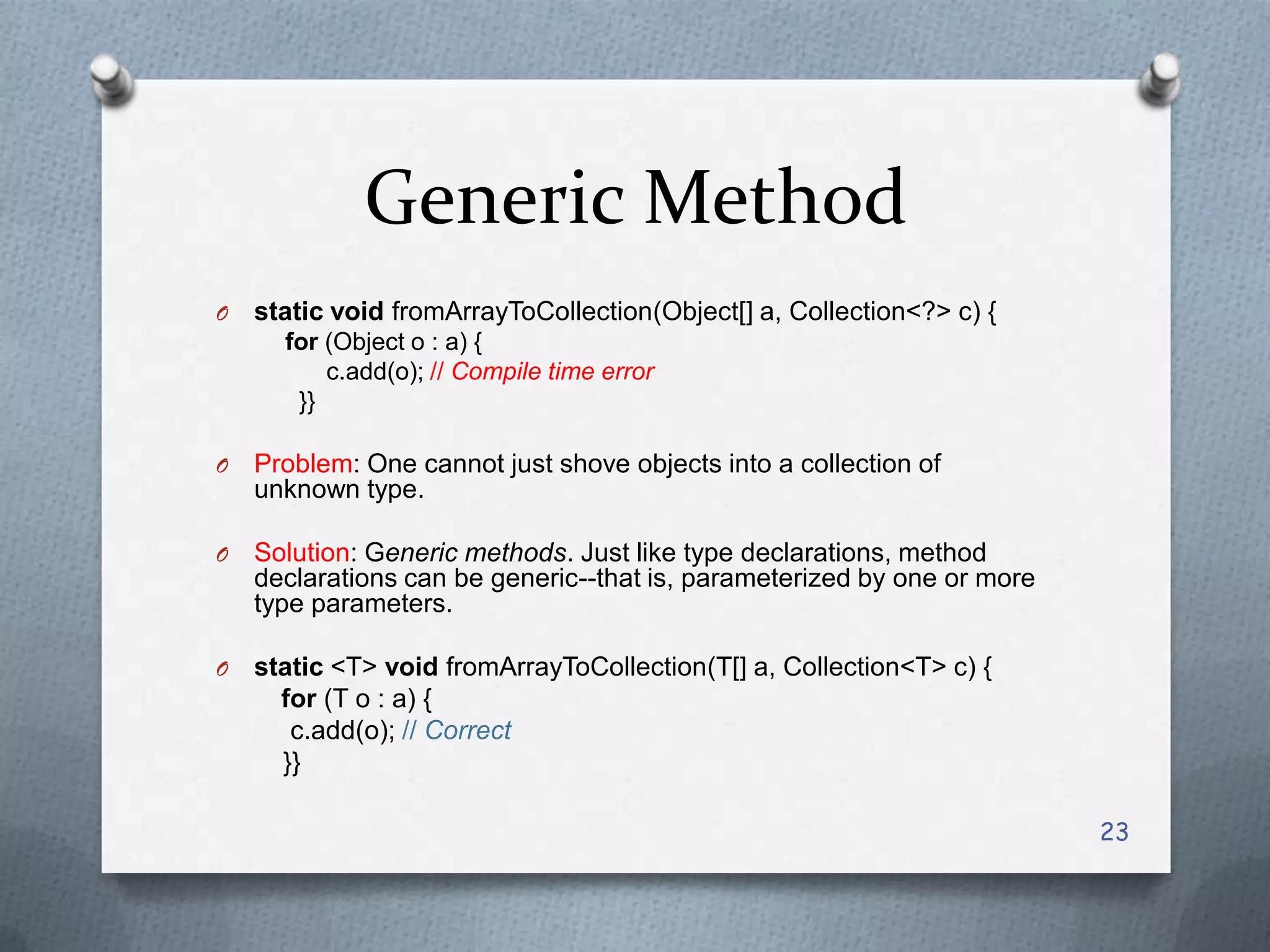 Generic Method
O   static void fromArrayToCollection(Object[] a, Collection<?> c) {
      for (Object o : a) {
          c.add(o); // Compile time error
       }}

O   Problem: One cannot just shove objects into a collection of
    unknown type.

O   Solution: Generic methods. Just like type declarations, method
    declarations can be generic--that is, parameterized by one or more
    type parameters.

O   static <T> void fromArrayToCollection(T[] a, Collection<T> c) {
      for (T o : a) {
       c.add(o); // Correct
      }}

                                                                         23
 