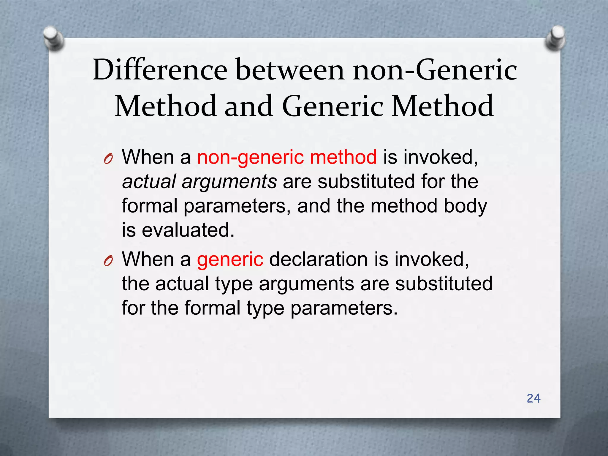 Difference between non-Generic
 Method and Generic Method
O When a non-generic method is invoked,
  actual arguments are substituted for the
  formal parameters, and the method body
  is evaluated.
O When a generic declaration is invoked,
  the actual type arguments are substituted
  for the formal type parameters.



                                              24
 
