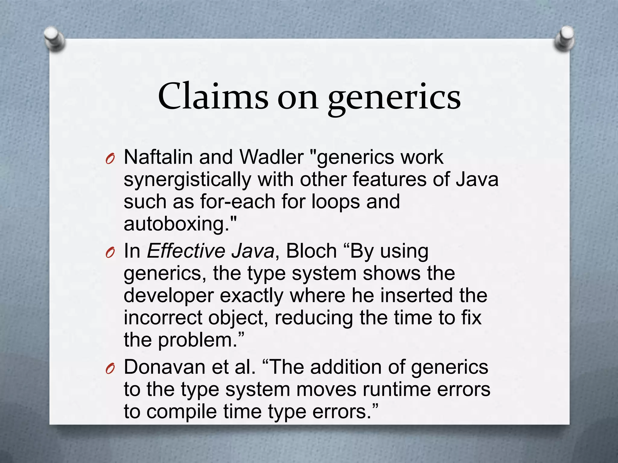 Claims on generics
O Naftalin and Wadler "generics work
  synergistically with other features of Java
  such as for-each for loops and
  autoboxing."
O In Effective Java, Bloch ―By using
  generics, the type system shows the
  developer exactly where he inserted the
  incorrect object, reducing the time to fix
  the problem.‖
O Donavan et al. ―The addition of generics
  to the type system moves runtime errors
  to compile time type errors.‖
 
